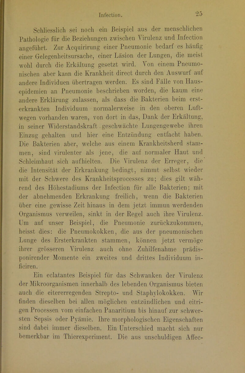 Ini'ectioii. Scliliesslich sei nocli ein Beispiel aus der menschlichen Pathologie für die Beziehungen zwischen Virulenz und Infection angeführt. Zur Acquirirung einer Pneumonie bedarf es häufig einer Gelegenheitsursache, einer Läsion der Lungen, die meist wohl durch die Erkältung gesetzt wird. Von einem Pneumo- nischen aber kann die Krankheit direct durch den Auswurf auf andere Indi\dduen übertragen werden. Es sind Fälle von Haus- epidemien an Pneumonie beschrieben worden, die kaum eine andere Erklärung zulassen, als dass die Bakterien beim erst- erkrankten Individuum normalerweise in den oberen Luft- wegen vorhanden waren, von dort in das. Dank der Erkältung, in seiner Widerstandskraft. geschwächte Lungengewebe ihren Einzug gehalten und hier eine Entzündung entfacht haben. Die Bakterien aber, Avelche aus einem Krankheitsherd stam- men, sind virulenter als jene, die auf normaler Haut und Schleimhaut sich aufhieltcn. Die Virulenz der Erreger, die die Intensität der Erkrankung bedingt, nimmt selbst wieder mit der Schwere des Krankheitsprocesses zu; dies gilt wäh- rend des Höhestadiums der Infection für alle Bakterien; mit der abnehmenden Erkrankung freilich, Avenn die Bakterien über eine gewisse Zeit hinaus in dem jetzt immun werdenden Organismus verweilen, sinkt in der Regel auch ihre Virulenz. Um auf unser Beispiel, die Pneumonie zurückzukommen, heisst dies: die Pneumokokken, die aus der pneumonischen Lunge des Ersterkrankten stammen, können jetzt vermöge ihrer grösseren Virulenz auch ohne Zuhilfenahme prädis- ponirender Momente ein zweites und drittes Individuum in- ficiren. Ein eclatantes Beispiel für das Schwanken der Virulenz der Mikroorganismen innerhalb des lebenden Organismus bieten auch die eitererregenden Strepto- und Staphjdokokken. Wir finden dieselben bei allen möglichen entzündlichen und eitri- gen Processen vom einfachen Panaritium bis hinauf zur schwer- sten Sepsis oder Pyämie. Ihre morphologischen Eigenschaften sind dabei immer dieselben. Ein Unterschied macht sich nur bemerkbar im Thierexperiment. Die aus unschuldigen Affec-