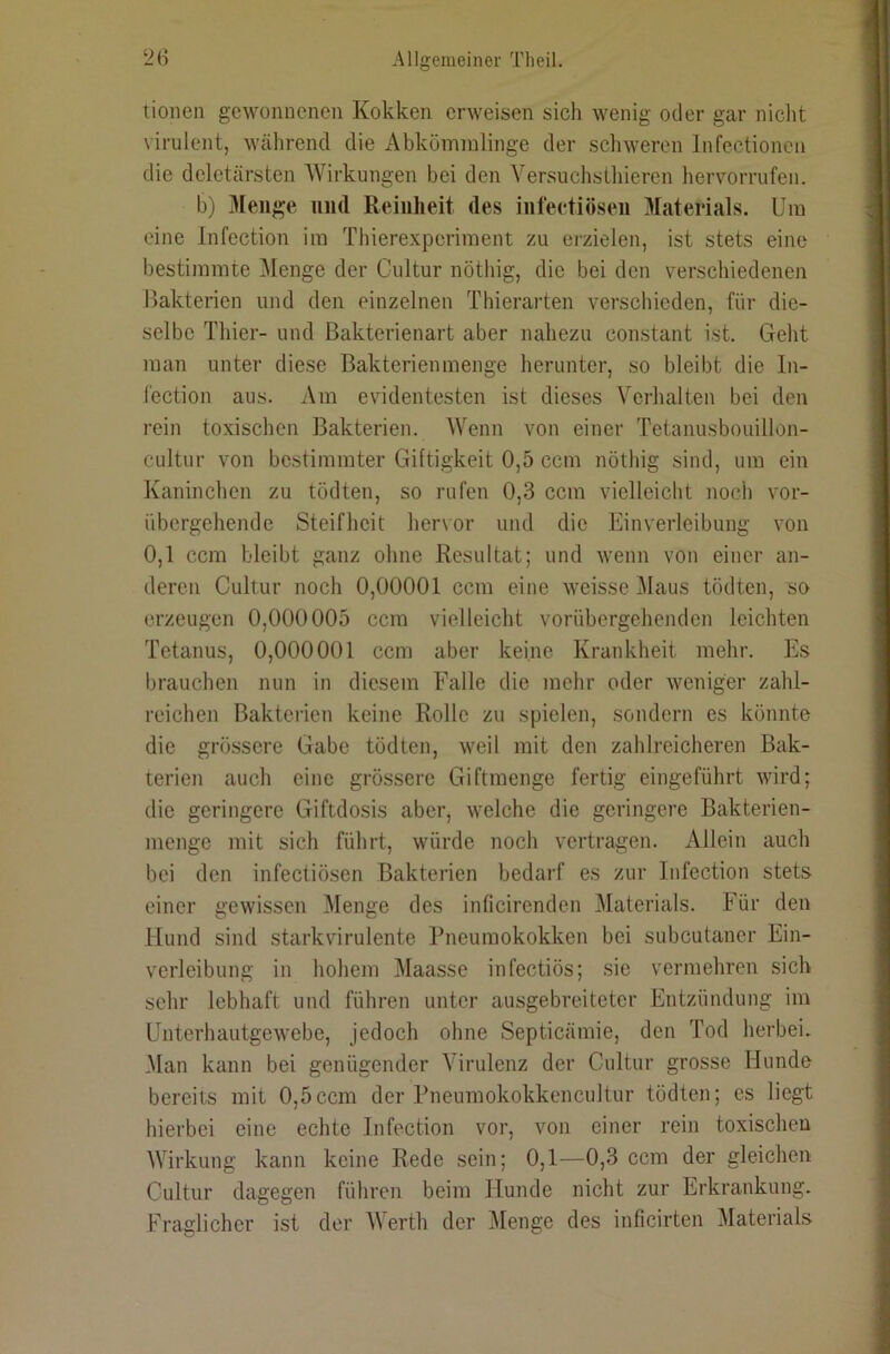 tionen gewonnenen Kokken erweisen sich wenig oder gar niclit virulent, während die Abkömmlinge der schweren Infectioncn die deletärsten Wirkungen bei den Yersuchsthieren hervorrufen. b) 3Ieiif?e und Reinheit des infeetiösen Materials. Um eine Infection im Thierexperiment zu erzielen, ist stets eine bestimmte l\Ienge der Cultur nöthig, die bei den verschiedenen Bakterien und den einzelnen Thierarten verschieden, für die- selbe Thier- und ßakterienart aber nahezu constant ist. Geht man unter diese Bakterien men ge herunter, so bleibt die In- l'ection aus. Am evidentesten ist dieses Verhalten bei den rein toxischen Bakterien. Wenn von einer Tetanusbouillon- cultur von bestimmter Giltigkeit 0,5 ccm nöthig sind, um ein Kaninchen zu tödten, so rufen 0,3 ccm vielleicht noch vor- übergehende Steifheit hervor und die Einverleibung von 0,1 ccm bleibt ganz ohne Resultat; und wenn von einer an- deren Cultur noch 0,00001 ccm eine weisse Maus tödten, so erzeugen 0,000005 ccm vielleicht vorübergehenden leichten Tetanus, 0,000001 ccm aber keine Krankheit mehr. Es brauchen nun in diesem Falle die mehr oder weniger zahl- reichen Bakterien keine Rolle zu spielen, sondern es könnte die grössere Gabe tödten, weil mit den zahlreicheren Bak- terien auch eine grössere Giftmenge fertig eingeführt wird; die geringere Giftdosis aber, welche die geringere Bakterien- menge mit sich führt, würde noch vertragen. Allein auch bei den infeetiösen Bakterien bedarf es zur Infection stets einer gewissen Menge des inficirenden Materials. Für den Hund sind starkvirulente Pneumokokken bei subcutaner Ein- verleibung in hohem Maasse infectiös; sie vermehren sich sehr lebhaft und führen unter ausgebreiteter Entzündung im Unterhautgewebe, jedoch ohne Septicämie, den Tod herbei. Man kann bei genügender Virulenz der Cultur grosse Hunde bereits mit 0,5ccm der Pneumokokkencultur tödten; es liegt hierbei eine echte Infection vor, von einer rein toxischen Wirkung kann keine Rede sein; 0,1—0,3 ccm der gleichen Cultur dagegen führen beim Hunde nicht zur Erkrankung. Fradicher ist der Werth der Menge des inficirten Materials