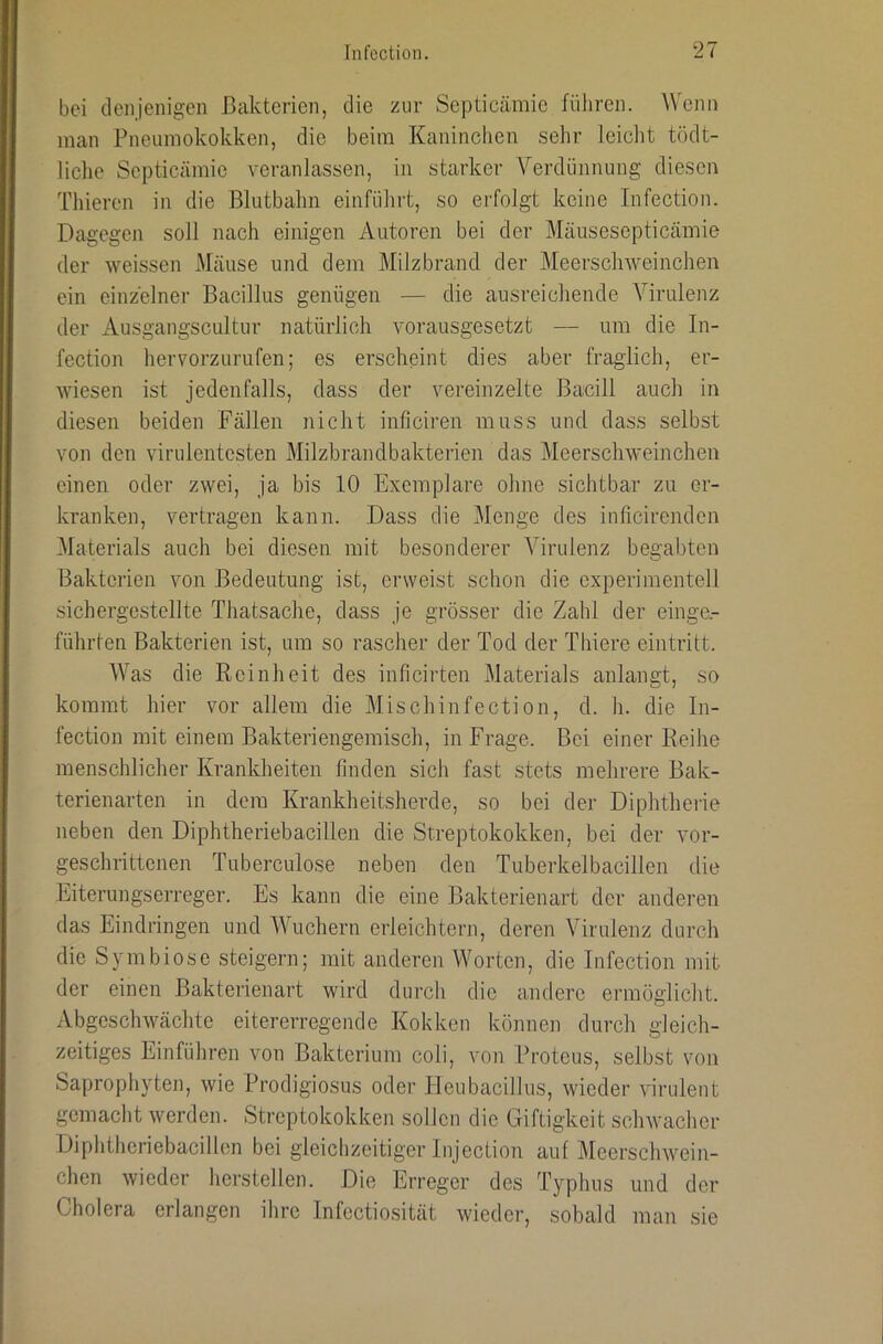 bei denjenigen Bakterien, die zur Septicämie führen. Wenn man Pneumokokken, die beim Kaninchen sehr leicht tödt- liche Septicämie veranlassen, in starker Verdünnung diesen Thieren in die ßlutbalm einführt, so erfolgt keine Infection. Dagegen soll nach einigen Autoren bei der Mäusesepticämie der weissen Mäuse und dem Milzbrand der Meerschweinchen ein einzelner Bacillus genügen — die ausreichende Virulenz der Ausgangscultur natürlich vorausgesetzt — um die In- fection hervorzurufen; es erscheint dies aber fraglich, er- wiesen ist jedenfalls, dass der vereinzelte Bacill auch in diesen beiden Fällen nicht iiificiren muss und dass selbst von den virulentesten Milzbrandbakterien das Meerschweinchen einen oder zwei, ja bis 10 Exemplare ohne sichtbar zu er- kranken, vertragen kann. Dass die Menge des inficirenden ^Materials auch bei diesen mit besonderer Virulenz begabten Bakterien von Bedeutung ist, erweist schon die experimentell sichergestellte Thatsache, dass je grösser die Zahl der einge.- führten Bakterien ist, um so rascher der Tod der Thiere eintritt. AVas die Reinheit des inficirten Materials anlangt, so kommt hier vor allem die Mischinfection, d. h. die In- fection mit einem Bakteriengemisch, in Frage. Bei einer Reihe menschlicher Krankheiten linden sich fast stets mehrere Bak- terienarten in dem Krankheitsherde, so bei der Diphtherie neben den Diphtheriebacillen die Streptokokken, bei der vor- geschrittenen Tuberculose neben den Tuberkelbacillen die Eiterungserreger. Es kann die eine Bakterienart der anderen das Eindringen und AVuehern erleichtern, deren ATrulenz durch die Symbiose steigern; mit anderen Worten, die Infection mit der einen Bakterienart wird durch die andere ermöglicht. Abgeschwächte eitererregende Kokken können durch gleich- zeitiges Ein führen von Bakterium coli, von Proteus, selbst von Saprophyten, wie Prodigiosus oder HeubacilJus, wieder virulent gemaclit werden. Streptokokken sollen die Giftigkeit schwaclier Diphtheriebacillon bei gleichzeitiger Injection auf Meerschwein- chen wieder herstellen. Die Erreger des Typhus und der Cholera erlangen ihre Infectiosität wieder, sobald man sie
