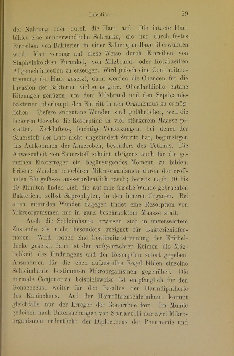 der Nahrung oder durch die Haut auf. Die iutacte Haut bildet eine unüberwindliche Scliranke, die nur durch festes Einreiben von Bakterien in einer Salbengrundlage überwunden wird. Man vermag auf diese Weise durch Einreiben von Staphylokokken Furunkel, von Milzbrand- oder Kotzbacillen Allgemeininfection zu erzeugen. Wird jedoch eine Continuitäts- trennung der Haut gesetzt, dann werden die Chancen für die Invasion der Bakterien viel günstigere. Oberflächliche, cutane Ritzungen genügen, um dem Milzbrand und den Septicämie- bakterien überhaupt den Eintritt in den Organismus zu ermög- lichen. Tiefere subcutanc AVunden sind gefährlicher, weil die lockeren Gewebe die Resorption in viel stärkerem Maasse ge- statten. Zerklüftete, buchtige Verletzungen, bei denen der Sauerstoff der Luft nicht ungehindert Zutritt hat, begünstigen das Aufkommen der Anaeroben, besonders des Tetanus. Die Abwesenheit von Sauerstoff scheint übrigens auch für die ge- meinen Eitererreger ein begünstigendes Moment zu bilden. Frische AVunden resorbiren Mikroorganismen durch die eröfl- neten Blutgefässe ausserordentlich rasch; bereits nach 30 bis 40 Minuten finden sich die auf eine frische Wunde gebrachten Bakterien, selbst Saprophyten, in den inneren Organen. Bei alten eiternden Wunden dagegen findet eine Resorption von Alikroorganismen nur in ganz beschränktem Maasse statt. Auch die Schleimhäute erweisen sich in unversehrtem Zustande als nicht besonders geeignet für Bakterieninfec- tionen. AAdrd jedoch eine Continuitätstrennung der Epithel- decke gesetzt, dann ist den aufgebrachten Keimen die Mög- lichkeit des Eindringens und der Resorption sofort gegeben. Ausnahmen für die eben aufgestellte Regel bilden einzelne Scbleimbäute bestimmten Mikroorganismen gegenüber. Die normale Conjunctiva beispielsweise ist empfänglich für den Gonococcus, weiter für den Bacillus der Darmdiphtherie des Kaninchens. Auf der Harnröhrenschleimhaut kommt gleichfalls nur der Erreger der Gonorrhoe fort. Im Munde gedeihen nach Untersuchungen von Sanarclli nur zwei Mikro- organismen ordentlich; der Diplococcus der Pneumonie und