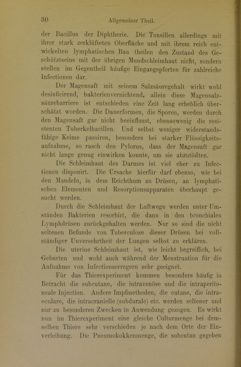 <ler Bacillus der Diphtherie. Die Tonsillen allerdings mit ihrer stark zerklüfteten Oberfläche und mit ihrem reich ent- wickelten lymphatischen Bau theilen den Zustand des Ge- schütztseins mit der übrigen Mundschleimhaut nicht, sondern stellen im Gegentheil häufige Eingangspforten für zahlreiche Infectionen dar. Der Magensaft mit seinem Salzsäuregehalt wirkt wohl desinficirend, bakterienvernichtend, allein diese Magensalz- säurebarriere ist entschieden eine Zeit lang erheblich über- schätzt worden. Die Dauerforinen, die Sporen, werden durch den Magensaft gar nicht beeinflusst, ebensowenig die resi- stenten Tuberkelbacillen. Und selbst weniger widerstands- fähige Keime passiren, besonders bei starker Flüssigkeits- aufnahme, so rasch den Pylorus, dass der Magensaft gar nicht lange genug einwirken konnte, um sie abzutödten. Die Schleimhaut des Darmes ist viel eher zu Infec- tionen disponirt. Die Ursache hierfür darf ebenso, wie bei den Mandeln, in dem Reichthum an Drüsen, an lymphati- schen Elementen und Resori)tionsapparaten überhaupt ge- sucht werden. Durch die Schleimhaut der Luftwege werden unter Um- ständen Bakterien resorbirt, die dann in den bronchialen I.ymphdrüsen zurückgehalten werden. Nur so sind die nicht seltenen Befunde von Tuberculose dieser Drüsen bei voll- ständiger Unversehrtlieit der Lungen selbst zu erklären. Die uterine Schleimhaut ist, wie leicht begreiflich, bei Geburten und wohl auch während der Menstruation für die Aufnahme von Infectionserregern sehr geeignet. Für das Thierexperiment kommen besonders häufig in Betracht die subcutane, die intravenöse und die intraperito- neale Injection. Andere Impfmethoden, die cutane, die intra- oculare, die intracranielle (subduralc) etc. werden seltener und nur zu besonderen Zwecken in Anwendung gezogen. Es wirkt nun im Thierexperiment eine gleiche Culturmenge bei dem- selben Thiere sehr verschieden je nach dem Orte der Ein- verleibung. Die Pneumokokkenmenge, die subcutan gegeben