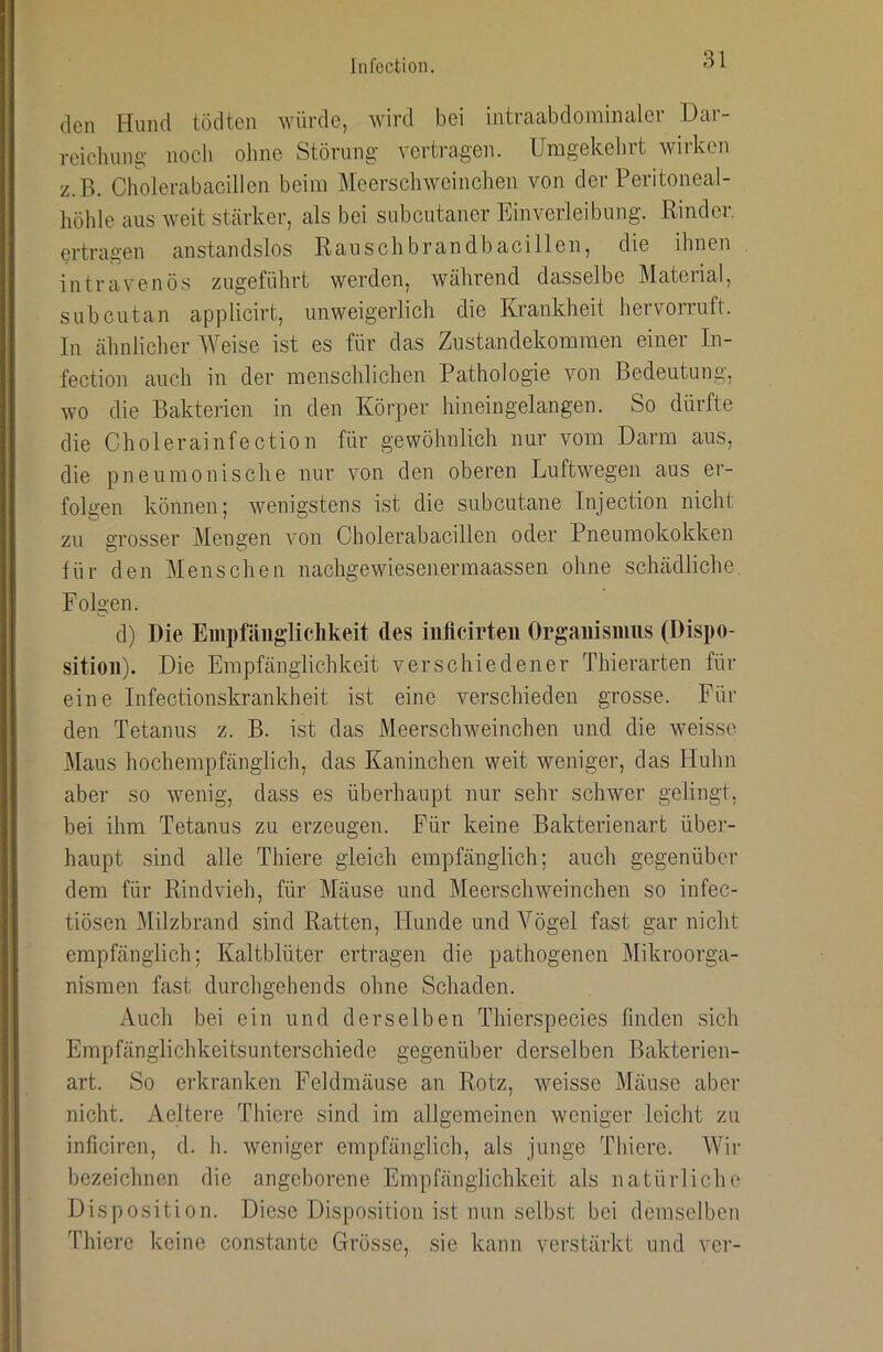 den Hund tödten würde, wird bei intraabdominaler Dar- reichung' nocli ohne Störung vertragen. Umgekehrt wirken z.B. Cholerabacillen beim Meerschweinchen von der Peritoneal- höhle aus weit stärker, als bei subcutaner Einverleibung. Rinder, ertragen anstandslos Rauschbrandbacillen, die ihnen intravenös zugeführt werden, während dasselbe Material, subcutan applicirt, unweigerlich die Krankheit hervorruft. In ähnlicher AVeise ist es für das Zustandekommen einer In- fection auch in der menschlichen Pathologie von Bedeutung, wo die Bakterien in den Körper hineingelangen. So dürfte die Cholerainfection für gewöhnlich nur vom Darm aus, die pneumonische nur von den oberen Luftwegen aus er- folgen können; wenigstens ist die subcutane Injection nicht zu vrosser Mengen von Cholerabacillen oder Pneumokokken für den Menschen nachgewieseiiermaassen ohne schädliche Folgen. d) Die Eiiipfäiigliclikeit des iiilicirten Organismus (Dispo- sition). Die Empfänglichkeit verschiedener Thierarten für eine Infectionskrankheit ist eine verschieden grosse. Für den Tetanus z. B. ist das Meerschweinchen und die weisse ]\Iaus hochempfänglich, das Kaninchen weit weniger, das Huhn aber so wenig, dass es überhaupt nur sehr schwer gelingt, bei ihm Tetanus zu erzeugen. Für keine Bakterienart über- haupt sind alle Thiere gleich empfänglich; auch gegenüber dem für Rindvieh, für Mäuse und Meerschweinchen so infec- tiösen Milzbrand sind Ratten, Hunde und Vögel fast gar nicht empfänglich; Kaltblüter ertragen die pathogenen Mikroorga- nismen fast durchgehends ohne Schaden. Auch bei ein und derselben Thierspecies finden sich Empfänglichkeitsunterschiede gegenüber derselben Bakterien- art. So erkranken Feldmäuse an Rotz, weisse Mäuse aber nicht. Aeltere Thiere sind im allgemeinen weniger leicht zu inficiren, d. h. weniger empfänglich, als junge Thiere. Wir bezeichnen die angeborene Empfänglichkeit als natürliche Disposition. Diese Disposition ist nun selbst bei demselben Thiere keine constantc Grösse, sie kann verstärkt und vor-