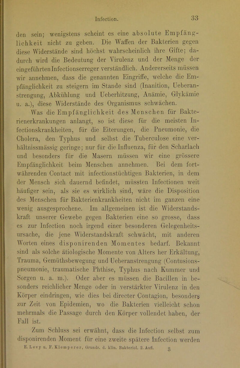 den sein; wenigstens scheint es eine absolute Empfäng- lichkeit nicht zu geben. Die Waffen der Bakterien gegen diese Widerstände, sind höclist wahrscheinlich ihre Gifte; da- durch wird die Bedeutung der Virulenz und der Menge der eingeführtenInfectionserreger verständlicli. Andererseits müssen wir annehmen, dass die genannten Eingriffe, welche die Em- pfänglichkeit zu steigern im Stande sind (Inanition, Ueberan- strengung, Abkühlung und üeberhitzung, Anämie, Glykämie u. a.), diese AViderstände des Organismus schwächen. Was die Empfänglichkeit des Menschen für Bakte- rienerkrankungen anlangt, so ist diese für die meisten In- fectionskrankheiten, für die Eiterungen, die Pneumonie, die Cholera, den Typhus und selbst die Tuberculose eine ver- hältnissmässig geringe; nur für die Influenza, für den Scharlach und besonders für die Masern müssen wir eine grössere Empfänglichkeit beim Menschen annehmen. Bei dem fort- währenden Contact mit infectionstüchtigen Bakterien, in dem der Alensch sich dauernd befindet, müssten Infectionen weit häufiger sein, als sie es wirklich sind, wäre die Disposition des jMenschen für Bakterienkrankheiten nicht im ganzen eine wenig ausgesprochene. Im allgemeinen ist die Widerstands- kraft unserer Gewebe gegen Bakterien eine so grosse, dass es zur Infection noch irgend einer besonderen Gelegenheits- ursache, die jene Widerstandskraft schwächt, mit anderen Worten eines disponirenden Momentes bedarf. Bekannt sind als solche ätiologische Momente von Alters her Erkältung, Trauma, Gemüthsbewegung und üeberanstrengung (Contusions- pneumonie, traumatische Phthise, Typhus nach Kummer und Sorgen u. a. m.). Oder aber es müssen die Bacillen in be- sonders reicldiclier Menge oder in verstärkter Virulenz in den Körper eindringen, wie dies bei directer Contagion, besonders zur Zeit von Epidemien, wo die Bakterien vielleicht schon melirmals die Passage durch den Körper vollendet haben, der Fall ist. Zum Schluss sei erwähnt, dass die Infection selbst zum disponirenden Moment für eine zweite spätere Infection werden
