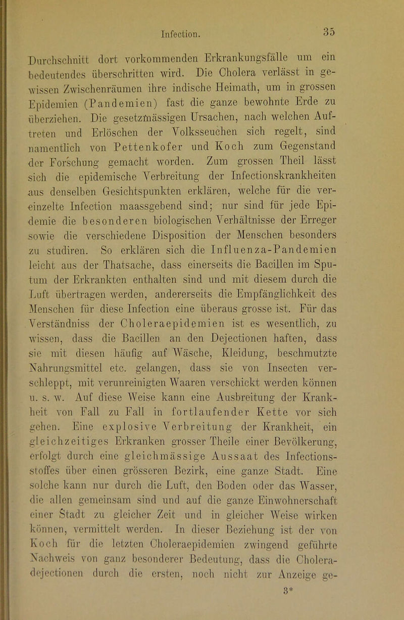Durchsclmitt dort vorkomraenden Erkrankungsfälle um ein bedeutendes überschritten wird. Die Cholera verlässt in ge- wissen Zwischenräumen ihre indische Heimath, um in grossen Epidemien (Pandemien) fast die ganze bewohnte Erde zu überziehen. Die gesetzmässigen Ursachen, nach welchen Auf- treten und Erlöschen der Volksseuchen sich regelt, sind namentlich von Pettenkofer und Koch zum Gegenstand der Forschung gemacht worden. Zum grossen Theil lässt sich die epidemische Verbreitung der Infectionskrankheiten aus denselben Gesichtspunkten erklären, welche für die ver- einzelte Infection maassgebend sind; nur sind für jede Epi- demie die besonderen biologischen Verhältnisse der Erreger sowie die verschiedene Disposition der Menschen besonders zu studiren. So erklären sich die Influenza-Pandemien leicht aus der Thatsache, dass einerseits die Bacillen im Spu- tum der Erkrankten enthalten sind und mit diesem durch die Luft übertragen werden, andererseits die Empfänglichkeit des ■Menschen für diese Infection eine überaus grosse ist. Für das Verständniss der Choleraepidemien ist es wesentlich, zu wissen, dass die Bacillen, an den Dejectionen haften, dass sie mit diesen häufig auf Wäsche, Kleidung, beschmutzte Nahrungsmittel etc. gelangen, dass sie von Insecten ver- schleppt, mit verunreinigten Waaren verschickt werden können u. s. w. Auf diese Weise kann eine Ausbreitung der Krank- heit von Fall zu Fall in fortlaufender Kette vor sich gehen. Eine explosive A^erbreitung der Krankheit, ein gleichzeitiges Erkranken grosser Theile einer Bevölkerung, erfolgt durch eine gleichmässige Aussaat des Infections- stoffes über einen grösseren Bezirk, eine ganze Stadt. Eine solche kann nur durch die Luft, den Boden oder das Wasser, die allen gemeinsam sind und auf die ganze Einwohnerschaft einer Stadt zu gleiclier Zeit und in gleicher Weise wirken können, vermittelt werden. In dieser Beziehung ist der von Koch für die letzten Gholeraepidemien zwingend geführte Nachweis von ganz besonderer Bedeutung, dass die Cholera- dejectionen durch die ersten, noch nicht zur Anzeige ge- 3*