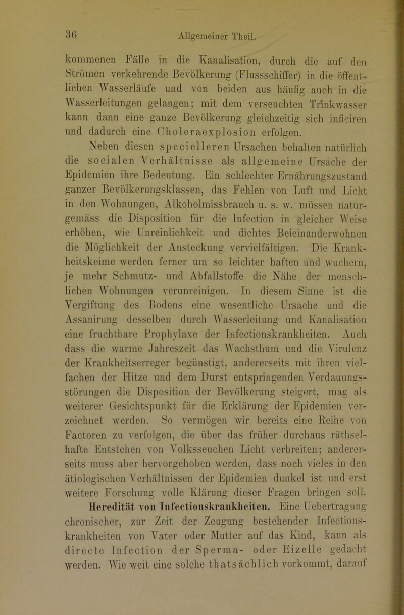 kommenen Fälle in die Kanalisation, durch die auf den Strömen verkehrende Bevölkerung (FlussschilTer) in die öffent- lichen AVasserläufe und von beiden aus häufig auch in die Wasserleitungen gelangen; mit dem verseuchten Trinkwasser kann dann eine ganze Bevölkerung gleichzeitig sich inficiren und dadurch eine Choleraexplosion erfolgen. Keben diesen speciclleren Ursachen behalten natürlich die socialen Verhältnisse als allgemeine Ursache der Epidemien ihre Bedeutung. Ein schlechter Ernährungszustand ganzer Bevölkerungsklassen, das Fehlen von Luft und Licht in den Wohnungen, Alkoholmissbrauch u. s. w. müssen natur- gemäss die Disposition für die Infection in gleicher Weise erhöhen, wie Unreinlichkeit und dichtes Beieinanderwohnen die Möglichkeit der Ansteckung ver\ielfältigen. Die Krank- heitskeime werden ferner um so leichter haften und wuchern, je mehr Schmutz- und xVbfallstoffe die Nähe der mensch- lichen Wohnungen verunreinigen. In diesem Sinne ist die Vergiftung des Bodens eine wesentliche Ursache und die Assanirung desselben durch Wasserleitung und Kanalisation eine fruchtbare Proph\daxe der Infectionskrankheiten. Auch dass die warme Jahreszeit das Wachsthum und die Virulenz der Krankheitserreger begünstigt, andererseits mit ihren viel- fachen der Hitze und dem Durst entspringenden Verdauungs- störungen die Disposition der Bevölkerung steigert, mag als weiterer Gesichtspunkt für die Erklärung der Epidemien ver- zeichnet werden. So vermögen wir bereits eine Reihe ^■on Factoren zu verfolgen, die über das früher durchaus räthsel- hafte Entstehen von Volksseuchen Licht verbreiten; anderer- seits muss aber hervorgehoben werden, dass noch vieles in den ätiologischen Verhältnissen der Epidemien dunkel ist und erst weitere Forschung volle Klärung dieser Fragen bringen soll. Heredität von Iiifectioiiskranklieiten. Eine Uebertragung chronischer, zur Zeit der Zeugung bestehender Infections- krankheiten von Vater oder Mutter auf das Kind, kann als directe Infection der Sperma- oder Eizelle gedacht werden. AVie weit eine solche thatsächlich vorkommt, darauf