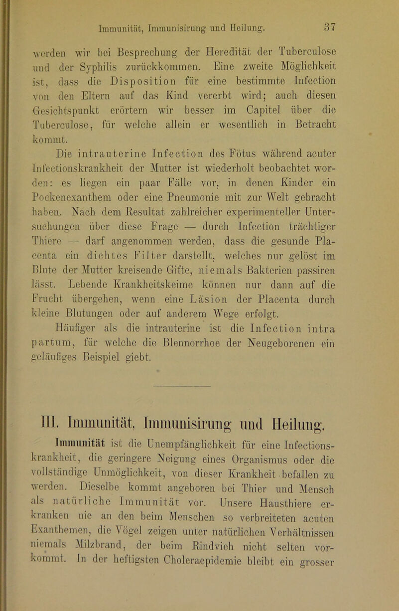 ^vel•den wir boi Besprechung der Heredität der Tuberculose und der Syphilis zurückkommen. Eine zweite Möglichkeit ist, dass die Disposition für eine bestimmte Infection von den Eltern auf das Kind vererbt wird; auch diesen Gesichtspunkt erörtern wir besser im Capitel über die Tuberculose, für welche allein er wesentlich in Betracht kommt. Die intrauterine Infection des Fötus während acuter Infectionskrankheit der Mutter ist wiederholt beobachtet wor- den: es liegen ein paar Fälle vor, in denen Kinder ein Pockenexanthem oder eine Pneumonie mit zur Welt gebracht haben. Nach dem Resultat zahlreicher experimenteller Unter- suchungen über diese Frage — durch Infection trächtiger Thiere — darf angenommen werden, dass die gesunde Pla- centa ein dichtes Filter darstellt, welches nur gelöst im Blute der Mutter kreisende Gifte, niemals Bakterien passiren lässt. Lebende Krankheitskeime können nur dann auf die Frucht übergehen, wenn eine Läsion der Placenta durch kleine Blutungen oder auf anderem Wege erfolgt. Häufiger als die intrauterine ist die Infection intra partum, für welche die Blennorrhoe der Neugeborenen ein geläufiges Beispiel giebt. 111. Immunität, Immimisirung und Heilimg. liiiiiiuiiität ist die Unempfänglichkeit für eine Infections- krankheit, die geringere Neigung eines Organismus oder die vollständige Unmöglichkeit, von dieser Krankheit befallen zu werden. Dieselbe kommt angeboren bei Thier und Mensch als natürliche Immunität vor. Lbisere Hausthiere er- kranken nie an den beim Menschen so verbreiteten acuten Exanthemen, die Vögel zeigen unter natürlichen Verhältnissen niemals Milzbrand, der beim Rindvieh nicht selten vor- kommt. In der heftigsten Cholei’aepidemie bleibt ein grosser
