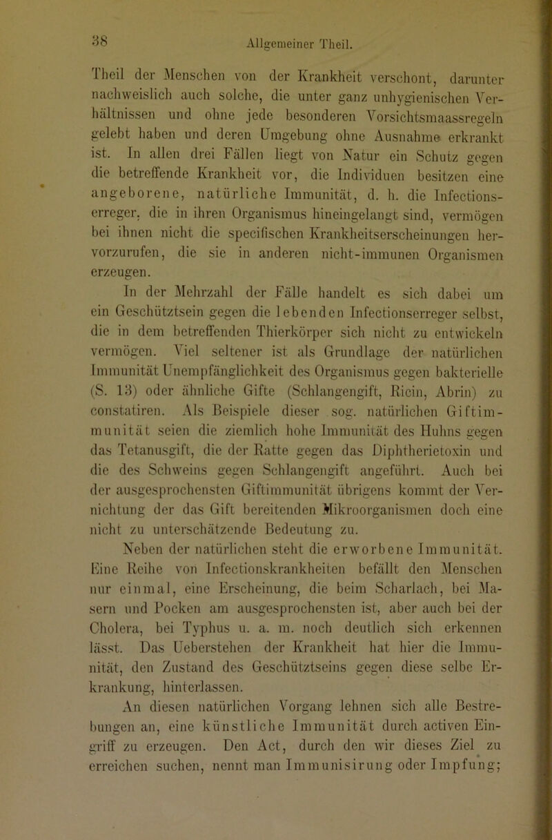 88 Tlieil der Menschen von der Krankheit verschont, darunter nachweislicli auch solche, die unter ganz unhygienischen Ver- tuiltnissen und ohne jede besonderen Vorsichtsniaassregeln gelebt haben und deren Umgebung ohne Ausnahme erkrankt ist. In allen drei Fällen liegt von Natur ein Schutz gegen die betreffende Krankheit vor, die Individuen besitzen eine angeborene, natürliche Immunität, d. h. die Infections- erreger. die in ihren Organismus hineingelangt sind, vermögen bei ihnen nicht die specifischen Kraiddieitserscheinungen her- vorzurufen, die sie in anderen nicht-immunen Organismen erzeugen. In der Mehrzahl der Fälle handelt es sich dabei um ein Geschütztsein gegen die lebenden Infectionserreger selbst, die in dem betreffenden Thierkörper sich nicht zu entwickeln vermögen. Viel seltener ist als Grundlage der natürlichen Immunität Unempfänglichkeit des Organismus gegen bakterielle (S. 13) oder ähnliche Gifte (Schlangengift, Ricin, Abrin) zu constatiren. Als Beispiele dieser sog. natürlichen Giftim- munität seien die ziemlich hohe Immuniiät des Huhns gegen das Tetanusgift, die der Ratte gegen das Diphtherietoxin und die des Schweins gegen Schlangengift angeführt. Auch bei der ausgesprochensten Giftimmunität übrigens kommt der Ver- nichtung der das Gift bereitenden Mikroorganismen doch eine nicht zu unterschätzende Bedeutung zu. Neben der natürlichen steht die erworbene Immunität. Mine Reihe von Infectionskrankheiten befällt den Menschen nur einmal, eine Erscheinung, die beim Scharlach, bei Ma- sern und Pocken am ausgesprochensten ist, aber auch bei der Cholera, bei Typhus u. a. m. noch deutlich sich erkennen lässt. Das Ueberstehen der Krankheit hat hier die Immu- nität, den Zustand des Geschütztseins gegen diese selbe Er- krankung, hinterlassen. An diesen natürlichen Vorgang lehnen sich alle Bestre- bungen an, eine künstliche Immunität durch activen Ein- griff zu erzeugen. Den Act, durch den wir dieses Ziel zu erreichen suchen, nennt man Immunisirung oder Impfung;