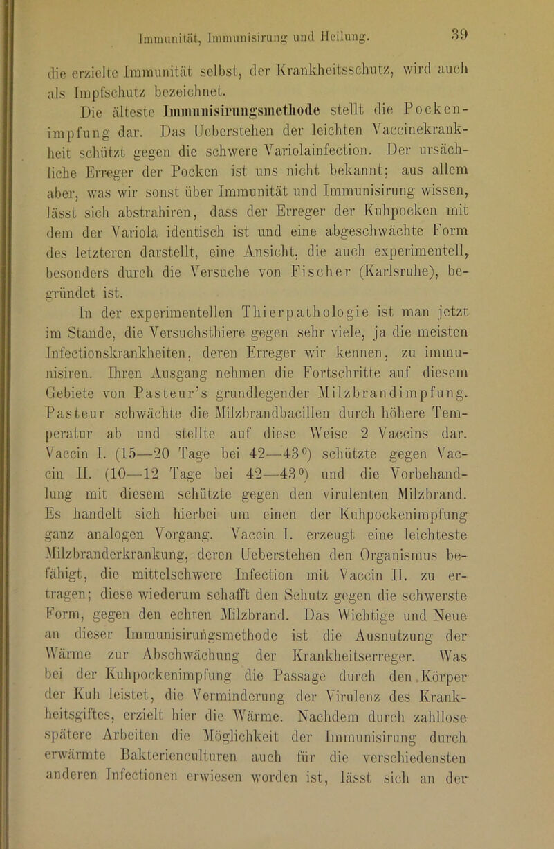 die erzielte Immunität selbst, der Krankheitssclmtz, wird auch als Impfschutz bezeichnet. Die älteste Jmiiiuiiisiriin^''siiietIio(Ie stellt die Pocken- impfung dar. Das üeberstehen der leichten Vaccinekrank- heit schützt gegen die schwere Variolainfection. Der ursäch- liche Erreger der Pocken ist uns nicht bekannt; aus allem aber, was wir sonst über Immunität und Immunisining wissen, lässt sich abstrahiren, dass der Erreger der Kuhpocken mit dem der Variola identisch ist und eine abgeschwächte Form des letzteren darstellt, eine Ansicht, die auch experimentell, besonders durch die Versuche von Fischer (Karlsruhe), be- gründet ist. ln der experimentellen Thierpathologie ist man jetzt im Stande, die Versuchsthiere gegen sehr viele, ja die meisten Infectionskrankheiten, deren Erreger wir kennen, zu immu- nisiren. Ihren Ausgang nehmen die Fortschritte auf diesem Gebiete von Pasteur’s grundlegender Milzbrandimpfungv Pasteur schwächte die Milzbrandbacillen durch höhere Tem- peratur ab und stellte auf diese Weise 2 Vaccins dar. Vaccin I. (15—20 Tage bei 42—-TS®) schützte gegen Vac- cin II. (10—12 Tage bei 42—43°) und die Vorbehand- lung mit diesem schützte gegen den virulenten Milzbrand. Es handelt sich hierbei um einen der Kuhpockenirapfung ganz analogen Vorgang. Vaccin I. erzeugt eine leichteste Milzbranderkrankung, deren üeberstehen den Organismus be- fähigt, die mittelschwere Infection mit Vaccin II. zu er- tragen; diese wiederum schafft den Schutz gegen die schwerste Form, gegen den echten Milzbrand. Das Wichtige und Neue- an dieser Immunisiruhgsmethode ist die Ausnutzung der Värme zur Abschwächung der Ivrankheitserreger. Was bei der Kuhpockenimpfung die Passage durch den.Körper der Kuh leistet, die Verminderung der Virulenz des Krank- heitsgiftes, erzielt hier die Wärme. Nachdem durch zahllose s|)ätere Arbeiten die Möglichkeit der Immunisirung durch erwärmte Baktcrienculturen auch für die verschiedensten anderen Infectionen erwiesen worden ist, lässt sich an der