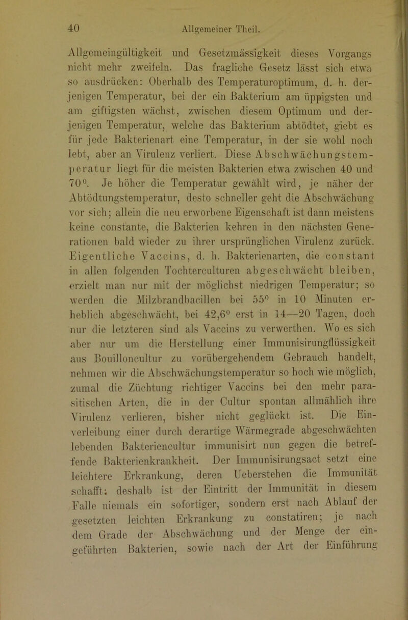 Allgemeingültigkeit und Gesetzmässigkeit dieses Vorgangs nicht mehr zweifeln. Das fragliche Gesetz lässt sich etwa so ausdrücken: Oberhalb des Temperaturoptimum, d. h. der- jenigen Temperatur, bei der ein Bakterium am üppigsten und am giftigsten wächst, zwischen diesem Optimum und der- jenigen Temperatur, welche das Bakterium abtödtet, giebt es für jede Bakterienart eine Temperatur, in der sie wohl noch lebt, aber an Virulenz verliert. Diese Abschwächungstem- jjcratur liegt für die meisten Bakterien etwa zwischen 40 und 70°. Je höher die Temperatur gewählt wird, je näher der Abtödtungstemperatur, desto schneller geht die Abschwächung vor .‘^ich; allein die neu erworbene Eigenschaft ist dann meistens keine constantc, die Bakterien kehren in den nächsten Gene- rationen bald wieder zu ihrer urs])rünglichen Virulenz zurück, l'iigentlichc Vaccins, d. h. Bakterienarten, die constant in allen folgenden Tochterculturen abgeschwächt bleiben, erzielt man nur mit der möglichst niedrigen Temperatur; so werden die Milzbrandbacillen bei 55° in 10 Minuten er- heblich abgeschwächt, bei 42,6° erst in 14—20 Tagen, doch nur die letzteren sind als Vaccins zu verwerthen. Wo es sich aber nur um die llenstellung einer Tmmunisirungflüssigkeit aus Bouilloncultur zu vorübergehendem Gebrauch handelt, nehmen wir die Abschwächungstemperatur so hoch wie möglich, zumal die Züchtung richtiger Vaccins bei den mehr para- sitischen Arten, die in der Cultur spontan allmählich ihre Virulenz verlieren, bisher nicht geglückt ist. Die Ein- ^erleibung einer durch derartige IVärmegrade abgeschwächten lebenden Bakterien cultur immunisirt nun gegen die betref- fende Bakterienkrankheit. Der Imimmisirungsact setzt eine leichtere Erkrankung, deren Ueberstehen die Immunität schafft; deshalb ist der Eintritt der Immunität in diesem Falle niemals ein sofortiger, sondern erst nach Ablauf der gesetzten leichten Erkrankung zu constatiren; je nach <lem Grade der Abschwächung und der Menge der ein- geführten Bakterien, sowie nach der Art der Einführung