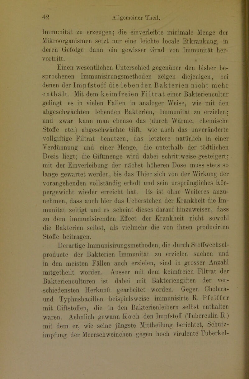 Immunität zu erzeugen; die einverleibte minimale Menge der Mikroorganismen setzt nur eine leichte locale Erkrankung, in deren Gefolge dann ein gewisser Grad von Immunität her- vortritt. Einen wesentlichen Unterschied gegenüber den bisher be- sprochenen Immunisirungsmethoden zeigen diejenigen, bei denen der Impfstoff die lebenden Bakterien nicht mehr enthält. Mit dem keimfreien Filtrat einer Bakteriencultur gelingt es in vdelen Fällen in analoger AVeise, wie mit den abgeschwächten lebenden Bakterien, Immunität zu erzielen; und zwar kann man ebenso das (durch AVärme, chemische Stoffe etc.) abgeschwächte Gift, wie auch das unveränderte vollgiftige Filtrat benutzen, das letztere natürlich in einer A^erdünnung und einer Alenge, die unterhalb der tödtlichen Dosis liegt; die Giftmenge wird dabei schrittweise gesteigert; mit der Einverleibung der nächst höheren Dose muss stets so lange gewartet werden, bis das Thier sich von der AAhrkung der vorangehenden vollständig erholt und sein ursprüngliches Kör- pergewicht wieder erreicht hat. Es ist ohne AA'eiteres anzu- nehmen, dciss auch hier das Ueberstehen der Krankheit die Im- munität zeitigt und es scheint dieses darauf hinzuweisen, dass zu dem immunisirenden Effect der Krankheit nicht sowohl die Bakterien selbst, als vielmehr die von ihnen producirten Stoffe beitragen. Derartige Immunisirungsmethoden, die durch Stoffwechsel- producte der Bakterien Immunität zu erzielen suchen und in den meisten Fällen auch erzielen, sind in grosser Anzahl mitgetheilt worden. Ausser mit dem keimfreien Filtrat der Bakterienculturen ist dabei mit Bakteriengiften der ver- schiedensten Herkunft gearbeitet worden. Gegen Cholera- und Typhusbacillen beispielsweise immunisirte R. Pfeiffer mit Giftstoffen, die in den Bakterienleibern selbst enthalten waren. Aehnlich gewann Koch den Impfstoff (Tuberculin R.) mit dem er, wie seine jüngste Mittheilung berichtet, Schutz- impfung der Meerschweinchen gegen hoch \nrulente Tuberkel-