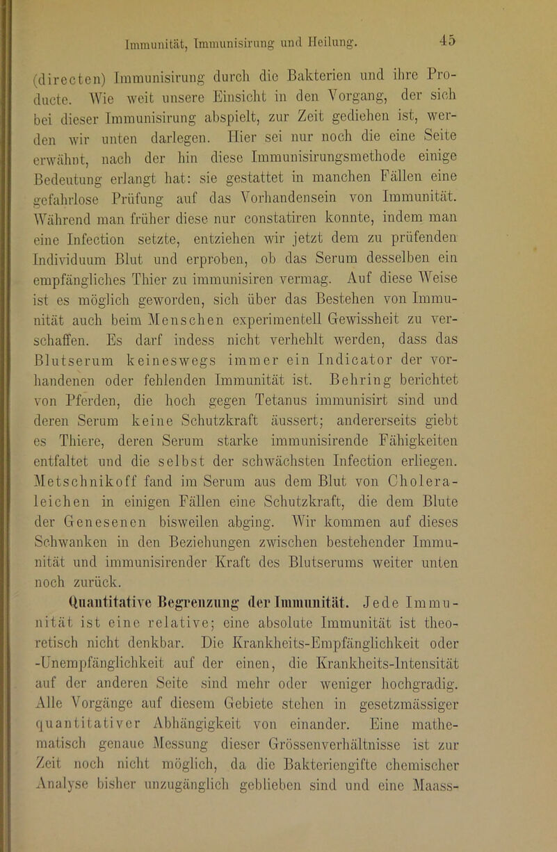 (directen) Immunisirung durch die Bakterien und ilire Pro- dnete. Wie weit unsere Einsicht in den Vorgang, der sich bei dieser Immunisirung abspielt, zur Zeit gediehen ist, wer- den wir unten darlegen. Hier sei nur noch die eine Seite erwähnt, nach der hin diese Immunisirungsmethode einige ßedentimg erlangt hat; sie gestattet in manchen Fcällen eine gefahrlose Prüfung auf das Vorhandensein von Immnnität. Während man früher diese nur constatiren konnte, indem man eine Infection setzte, entziehen wir jetzt dem zu prüfenden I Individuum Blut und erproben, ob das Serum desselben ein empfängliches Thier zu immunisiren vermag. Auf diese Weise ist es möglich geworden, sich über das Bestehen von Immu- nität auch beim Menschen experimentell Gewissheit zu ver- schaffen. Es darf indess nicht verhehlt werden, dass das Blutserum keineswegs immer ein Indicator der vor- handenen oder fehlenden Immunität ist. Behring berichtet von Pferden, die hoch gegen Tetanus immunisirt sind und deren Serum keine Schutzkraft äussert; andererseits giebt es Thiere, deren Serum starke immunisirende Fähigkeiten entfaltet und die selbst der schwächsten Infection erliegen. Metschnikoff fand im Serum aus dem Blut von Cholera- leichen in einigen Fällen eine Schutzkraft, die dem Blute I der Genesenen bisweilen abging. Wir kommen auf dieses Schwanken in den Beziehungen zwischen bestehender Immu- nität und immunisirender Kraft des Blutserums weiter unten noch zurück. Quantitative BegTeiizimg der Immunität. Jede Immu- nität ist eine relative; eine absolute Immunität ist theo- retisch nicht denkbar. Die Krankheits-Empfänglichkeit oder -Unempfänglichkeit auf der einen, die Krankheits-Intensität auf der anderen Seite sind mehr oder weniger hochgradig. Alle Vorgänge auf diesem Gebiete stehen in gesetzmässiger quantitativer Abhängigkeit von einander. Eine mathe- matisch genaue Messung dieser Grössenverhältnisse ist zur Zeit noch nicht möglich, da die Bakteriengifte chemischer Analyse bisher unzugänglich geblieben sind und eine Maass-