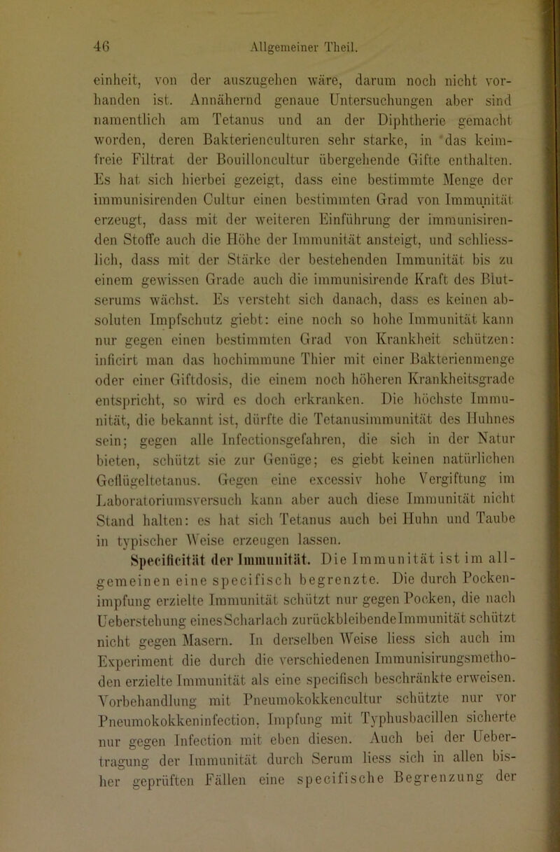 einheit, von der anszugehen wäre, darum noch nicht vor- handen ist. Annähernd genaue Untersuchungen aber sind namentlich am Tetanus und an der Dijjhtherie gemacht worden, deren Bakterienculturen sehr starke, in ‘das keim- freie Filtrat der Bouilloncultur übergeliende Gifte enthalten. Es hat sich hierbei gezeigt, dass eine bestimmte Menge der immunisirenden Cultur einen bestimmten Grad von Immunität erzeugt, dass mit der weiteren Einführung der immunisiren- den Stoffe auch die Flöhe der Immunität ansteigt, und schliess- lich, dass mit der Stärke der bestehenden Immunität bis zu einem gewissen Grade auch die immunisirende Kraft des Blut- serums wächst. Es versteht sich danach, dass es keinen ab- soluten Impfschutz giebt; eine noch so hohe Immunität kann nur gegen einen bestimmten Grad von Krankheit schützen: inficirt man das hochimmune Thier mit einer Bakterienmengc oder einer Giftdosis, die einem noch höheren Krankheitsgrade entspricht, so wird es doch erkranken. Die höchste Immu- nität, die bekannt ist, dürfte die Tetanusimmunität des Huhnes sein; gegen alle Infectionsgefahren, die sich in der Natur bieten, schützt sie zur Genüge; es giebt keinen natürlichen Geflügeltetanus. Gegen eine excessiv hohe Vergiftung im Laboratoriumsversuch kann aber auch diese Immunität nicht Stand halten: es hat sich Tetanus auch bei Huhn und Taube in typischer Weise erzeugen lassen. Specifieität der liimmnität. Die Immunität ist im all- gemeinen eine specifisch begrenzte. Die durch Pocken- impfung erzielte Immunität schützt nur gegen Pocken, die nach üeberstehung eines Scharlach zurückbleibendelmmunität schützt nicht gegen Masern, ln derselben Weise liess sich auch im Experiment die durch die verschiedenen Immunisirungsmetho- den erzielte Immunität als eine specifisch beschränkte erweisen. Vorbehandlung mit Pneumokokkencultur schützte nur vor Pneumokokkeninfection, Impfung mit Typhusbacillen sicherte nur gegen Infection mit eben diesen. Auch bei der Ueber- tragung der Immunität durch Serum liess sich in allen bis- her geprüften Fällen eine specifische Begrenzung der