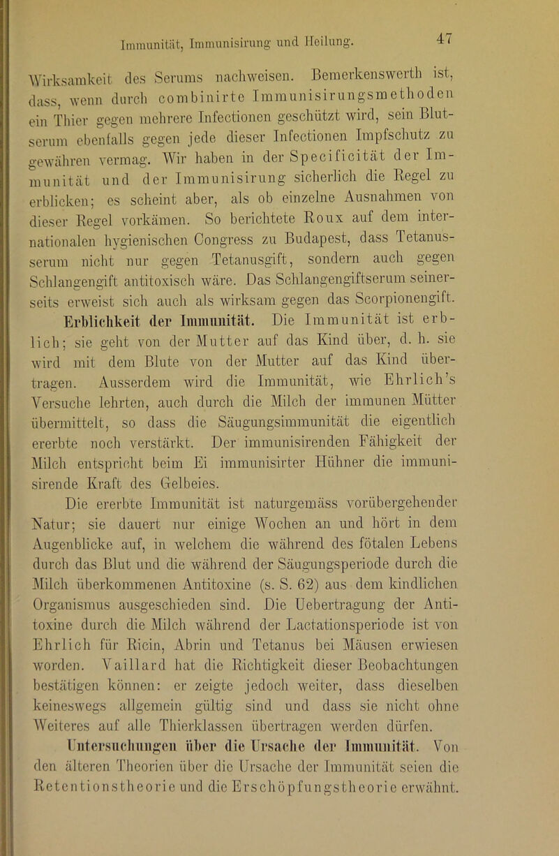 AVirk.sarakeit de.s Serums uaehweisen. Beraerkenswertli ist, (lass, wenn durch combinirtc Immunisirungsmethodeu ein Thier gegen mehrere Infectionen geschützt wird, sein Blut- serum ebenfalls gegen jede dieser Infectionen Impfschutz zu gewähren vermag. Wir haben in der Specificität der Im- munität und der Immunisirung sicherlich die Kegel zu erblicken; es scheint aber, als ob einzelne Ausnahmen von dieser Regel vorkämen. So berichtete Roux auf dem inter- nationalen hygienischen Congress zu Budapest, dass Tetanus- serum nicht nur gegen Tetanusgift, sondern auch gegen Schlangeng-ift antitoxisch wäre. Das Schlangengiftserum seiner- seits erweist sich auch als wirksam gegen das Scorpionengift. Erblichkeit der Iminimität. Die Immunität ist erb- lich; sie geht von der Mutter auf das Kind über, d. h. sie wird mit dem Blute von der Mutter auf das Kind über- tragen. Ausserdem wird die Immunität, wie Ehrlich’s Versuche lehrten, auch durch die Milch der immunen Mütter übermittelt, so dass die Säugungsimmunität die eigentlich ererbte noch verstärkt. Der immunisirenden Fähigkeit der Milch entspricht beim Ei immunisirter Hühner die immuni- sirende Kraft des Gelbeies. Die ererbte Immunität ist naturgemäss vorübergehender Natur; sie dauert nur einige Wochen an und hört in dem Augenblicke auf, in welchem die während des fötalen Lebens durch das Blut und die während der Säugungsperiode durch die ]\Iilch überkommenen Antitoxine (s. S. 62) aus dem kindlichen Organismus ausgeschieden sind. Die Uebertragung der Anti- toxine durch die Milch während der Lactationsperiode ist von Ehrlich für Ricin, Abrin und Tetanus bei Mäusen ervdesen worden. Vaillard hat die Richtigkeit dieser Beobachtungen be.stätigen können: er zeigte jedoch weiter, dass dieselben keineswegs allgemein gültig sind und dass sie nicht ohne Weiteres auf alle Thierklassen übertragen werden dürfen. riitersiicliungcii über die Ursache der liiiiiiuiiität. Von den älteren Theorien über die Ursache der Immunität seien die Retentionstheorio und die Erschüpfungstheorie erwähnt.