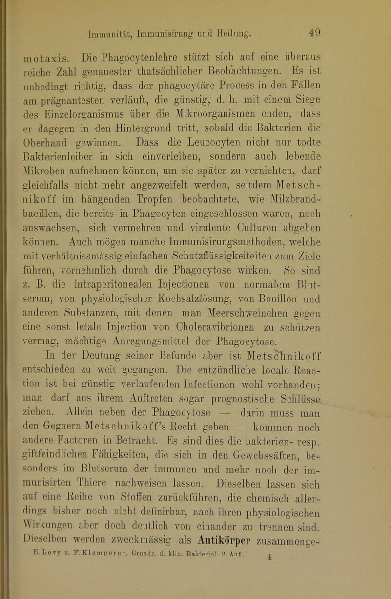 motaxis. Die Phagocytenlehre stützt sich auf eine überaus reiche Zalil genauester thatsächlicher Beobachtungen. Es ist unbedingt richtig, dass der pliagocytäre Process in den Fällen am prägnantesten verläuft, die günstig, d. h. mit einem Siege des Einzelorganismus über die Mikroorganismen enden, dass er dagegen in den Plintergrund tritt, sobald die Bakterien die Oberhand gewinnen. Dass die Leucocyten nicht nur todte Bakterienleiber in sich einverleiben, sondern auch lebende Mikroben aufnehmen können, um sie später zu vernichten, darf gleichfalls nicht mehr angezweifelt werden, seitdem Metsch- nikoff im hängenden Tropfen beobachtete, wie Milzbrand- bacillen, die bereits in Phagocyten eingeschlossen waren, noch auswachsen, sich vermehren und virulente Gulturen abgehen können. Auch mögen manche Immunisirungsmethoden, welche mit verhältnissmässig einfachen Schutzflüssigkeiteiten zum Ziele führen, vornehmlich durch die Phagocytose wirken. So sind z. B. die intraperitonealen Injectionen von normalem Blut- serum, von physiologischer Kochsalzlösung, von Bouillon und anderen Substanzen, mit denen man Meerschweinchen gegen eine sonst letale Injection von Choleravibrionen zu schützen vermag, mächtige Anregungsmittel der Phagocytose. In der Deutung seiner Befunde aber ist Metschnikoff entschieden zu weit gegangen. Die entzündliche locale Reac- tion ist bei günstig verlaufenden Infectionen wohl vorhanden; man darf aus ihrem Auftreten sogar prognostische Schlüsse, ziehen. Allein neben der Phagocytose — darin muss man den Gegnern Metschnikoff’s Recht geben — kommen noch andere Factoren in Betracht. Es sind dies die bakterien- resp. giftfeindlichen Fähigkeiten, die sich in den Gewebssäften, be- sonders im Blutserum der immunen und mehr noch der im- munisirtcn Thiere nach weisen lassen. Dieselben lassen sich auf eine Reihe von Stoffen zurückführen, die chemisch aller- dings bisher noch nicht detinirbar, nach ihren physiologischen Wirkungen aber doch deutlich von einander zu trennen sind. Dieselben werden zweckmässig als Antikörper zusammenge- E. Lovy u. F. Klomperor, Griimlr. d. klin. Bakteriol. 2. Aufl. 4