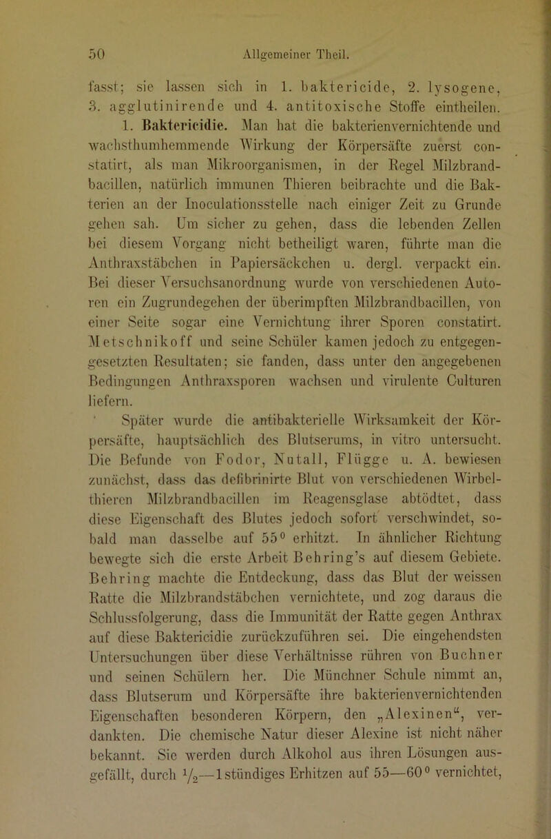 fasst; sic lassen sich in 1. baktericide, 2. lysogene, 3. aggliitinirende und 4. antitoxische Stoffe eintheilen. 1. Baktericidie. i\lan hat die bakterienvernichtende und wachsthumhemmende AVirkung der Körpersäfte zuerst con- statirt, als man Alikroorganismen, in der Regel Alilzbrand- bacillen, natürlich immunen Thieren beibrachte und die Bak- terien an der Inoculationsstelle nach einiger Zeit zu Grunde gehen sah. Um sicher zu gehen, dass die lebenden Zellen bei diesem A^organg nicht betheiligt waren, führte man die xVnthraxstäbchen in l’apiersäckchen u. dergl. verpackt ein. Bei dieser A^ersuchsanOrdnung wurde von verschiedenen Auto- ren ein Zugrundegehen der überimpften Milzbrandbacillen, von einer Seite sogar eine A^ernichtung ihrer Sporen constatirt. ^letschnikoff und seine Schüler kamen jedoch zu entgegen- gesetzten Resultaten; sie fanden, dass unter den angegebenen Bedingungen Anthraxsporen wachsen und virulente Culturen liefern. Später wurde die antibakterielle Wirksamkeit der Kör- persäfte, hauptsächlich des Blutserums, in vitro untersucht. Die Befunde von Fodor, Nutall, Flügge u. A. bewiesen zunächst, dass das detibrinirte Blut von verschiedenen AVirbel- thieren Milzbrandbacillen im Reagensglase abtödtet, dass diese Eigenschaft des Blutes jedoch sofort' verschwindet, so- bald man dasselbe auf 55 ° erhitzt. In ähnlicher Richtung bewegte sich die erste Arbeit Behring’s auf diesem Gebiete. Behring machte die Entdeckung, dass das Blut der weissen Ratte die Milzbrandstäbchen vernichtete, und zog daraus die Schlussfolgerung, dass die Immunität der Ratte gegen Anthrax auf diese Baktericidie zurückzuführen sei. Die eingehendsten Untersuchungen über diese A^erhältnisse rühren von Büchner und seinen Schülern her. Die Münchner Schule nimmt an, dass Blutserum und Körpersäfte ihre bakterienvernichtenden Eigenschaften besonderen Körpern, den „Alexinen“, ver- dankten. Die chemische Natur dieser Alexine ist nicht näher bekannt. Sie werden durch Alkohol aus ihren Lösungen aus- gefällt, durch Vs—Istündiges Erhitzen auf 55—60 ^ vernichtet.