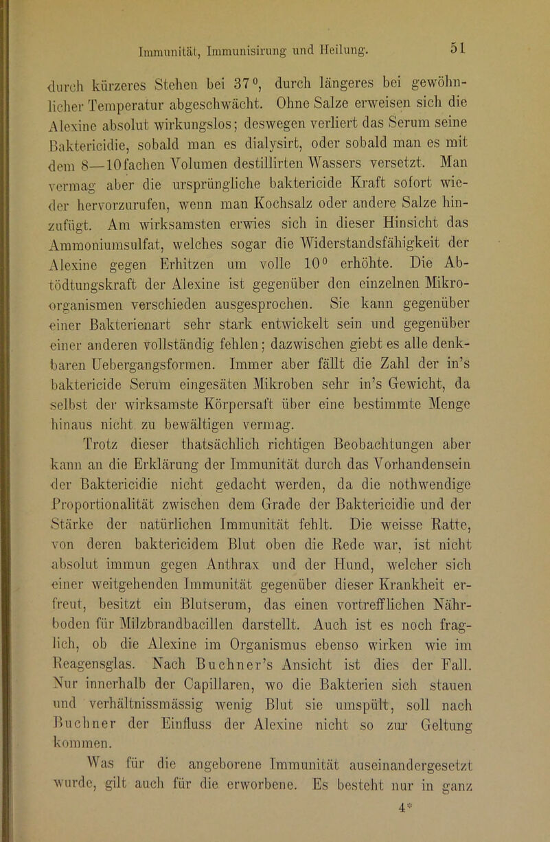 durch kürzeres Stehen bei 37durch Längeres bei gewöhn- licher Temperatur abgeschwächt. Ohne Salze erweisen sich die Alexinc absolut wirkungslos; deswegen verliert das Serum seine Baktericiclie, sobald man es dialysirt, oder sobald man es mit ^—10fachen Volumen destillirten Wassers versetzt. Man vermag aber die ursprüngliche baktericide Kraft sofort wie- der hervorzurufen, wenn man Kochsalz oder andere Salze hin- zufügt. Am wirksamsten erwies sich in dieser Hinsicht das Ammoniumsulfat, welches sogar die Widerstandsfähigkeit der xMexine gegen Erhitzen um volle 10° erhöhte. Die Ab- tödtungskraft der Alexine ist gegenüber den einzelnen Mikro- organismen verschieden ausgesprochen. Sie kann gegenüber einer Bakterienart sehr stark entwickelt sein und gegenüber einer anderen vollständig fehlen; dazwischen giebt es alle denk- baren Uebergangsformen. Immer aber fällt die Zahl der in’s baktericide Serum eingesäten Mikroben sehr in’s Gewicht, da selbst der wirksamste Körpersaft über eine bestimmte Menge hinaus nicht, zu bewältigen vermag. Trotz dieser thatsächlich richtigen Beobachtungen aber kann an die Erklärung der Immunität durch das Vorhandensein der Baktericidie nicht gedacht werden, da die nothwendigc Proportionalität zwischen dem Grade der Baktericidie und der Stärke der natürlichen Immunität fehlt. Die weisse Ratte, von deren baktericidem Blut oben die Rede war, ist nicht nbsolut immun gegen Anthrax und der Hund, welcher sich einer weitgehenden Immunität gegenüber dieser Krankheit er- freut, besitzt ein Blutserum, das einen vortrefflichen Nähr- boden für Milzbrandbacillen darstellt. Auch ist es noch frag- lich, ob die Alexine im Organismus ebenso wirken wie im Hcagensglas. Nach Buchner’s Ansicht ist dies der Fall. Nur innerhalb der Capillaren, wo die Bakterien sich stauen und verhältnissmässig wenig Blut sie umspült, soll nach Büchner der Einfluss der Alexine nicht so zim Geltung kommen. Was für die angeborene Immunität auseinandergesetzt wurde, gilt auch für die erworbene. Es besteht nur in ganz 4-