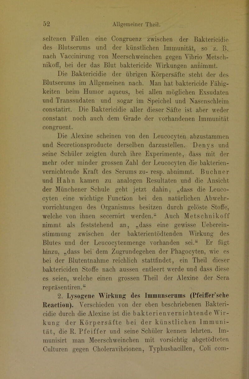seltenen Fällen eine Congruenz zwischen der Baktericidie des Blutserums und der künstlichen Immunität, so z. B. nach Vaccinirung von Äleerschweinchen gegen Vibrio Metsch- nikolT, bei der das Blut baktericide Wirkungen annimmt. Die Baktericidie der übrigen Körpersäfte steht der des Blutserums im Allgemeinen nach. Man hat baktericide Fähig- keiten beim Humor aqueus, bei allen möglichen Exsudaten und Transsudaten und sogar im Speichel und Nasenschleim constatirt. Die Baktericidie aller dieser Säfte ist aber weder constant noch auch dem Grade der vorhandenen Immunität congruent. Die Alexine scheinen von den Leucocyten abzustammen und Secretionsproducte derselben darzustellen. Denys und seine Schüler zeigten durch ihre Experimente, da.ss mit der mehr oder minder grossen Zahl der Leucocyten die bakterien- vernichtende Kraft des Serums zu- resp. abnimmt. Büchner und Hahn kamen zu analogen Resultaten und die Ansicht der Münchener Schule geht jetzt dahin, „dass die Leuco- cyten eine wichtige Function bei den natürlichen Abwehi- vorrichtungen des Organismus besitzen durch gelöste Stoffe, welche von ihnen secernirt werden.“ Auch Metschnikoff nimmt als feststehend an, „dass eine gewisse Ueberein- stimmung zwnschen der bakterientödtenden AVirkung des Blutes und der Leucocytenmenge vorhanden sei.“ Er fügt hinzu, „dass bei' dem Zugrundegehen der Phagocyten, wie es bei der Blutentnahme reichlich stattfmdet, ein Theil dieser baktericiden Stoffe nach aussen entleert werde und dass diese es seien, welche einen grossen Theil der Alexine der Sera repräsentiren.“ 2. Lysogene TATrkung des Jminuiiseruins (Pfeifferselie Reactioii). Verschieden von der eben beschriebenen Bakteri- cidie durch die Alexine ist die bakterienvernichtende AYir- kung der Körpersäfte bei der künstlichen Immuni- tät, die R. Pfeiffer und seine Schüler kennen lehrten. Im- munisirt man Meerschweinchen mit vorsichtig abgetödteten Culturen gegen Cholera Vibrionen, Typhusbacillen, Coli com-
