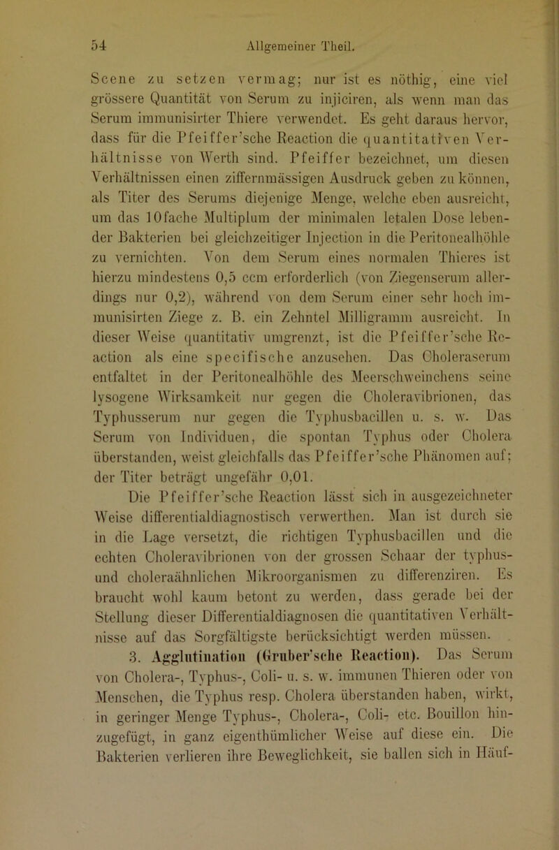 Scene zu setzen vermag; nur ist es nöthig, eine viel grössere Quantität von Serum zu injiciren, als wenn man das Serum immunisirter Thiere verwendet. Es geht daraus hervor, dass für die Pfeiffer’sche Reaction die quantitativen Ver- hältnisse von Werth sind. Pfeiffer bezeichnet, um diesen Verhältnissen einen ziffernmässigen Ausdruck geben zu können, als Titer des Serums diejenige Menge, welche eben ausreicht, um das 10fache Multiplum der minimalen letalen Dose leben- der Bakterien bei gleichzeitiger Injection in die Peritonealhöhle zu vernichten. Von dem Serum eines normalen Thieres ist hierzu mindestens 0,5 ccm erforderlich (von Ziegenserum aller- dings nur 0,2), während von dem Serum einer sehr hoch im- munisirten Ziege z. B. ein Zehntel Milligramm ausreicht. In dieser Weise ([uantitativ umgrenzt, ist die Pfeiffer’sche Re- action als eine specifische anzusehen. Das Cholerascrum entfaltet in der Peritonealhöhle des Meerschweinchens seine lysogene Wirksamkeit nur gegen die Choleravibrionen, das Typhusserum nur gegen die Typhusbacillen u. s. w. Das Serum von Individuen, die spontan Typhus oder Cholera überstanden, weist gleichfalls das Pfeiffer’sche Phänomen auf; der Titer beträgt ungefähr 0,01. Die Pfeiffer’sche Reaction lässt sich in ausgezeichneter Weise differentialdiagnostisch venverthen. Man ist durch .sie in die Lage versetzt, die richtigen Tvphusbacillen und die echten Choleravibrionen von der grossen Schaar der typhus- und choleraähnlichen Mikroorganismen zu differenziren. Es braucht wohl kaum betont zu Averden, dass gerade bei der Stellung dieser Differentialdiagnosen die quantitativen \ erhält- nisse auf das Sorgfältigste berücksichtigt Averden mü.ssen. 3. Agglutination ((irnher’sclie Reaction). Das Serum von Cholera-, Typhus-, Coli- u. s. w. immunen Thieren oder von Menschen, die Typhus resp. Cholera überstanden haben, wirkt, in geringer Menge TA'phus-, Cholera-, Coli- etc. Bouillon hin- zugefügt, in ganz eigenthümlicher Weise auf diese ein. Die Bakterien verlieren ihre BeAveglichkeit, sie ballen sich in Hanf-