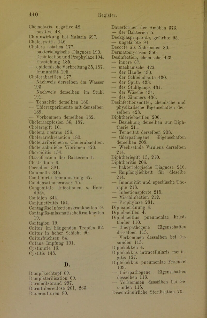 (Jheinotaxis, negative 48. — positive 48. t’hiuinwirkung bei Malaria 397. Cholecystitis 146. Cholera asiatica 177. — bakteriologische Diagnose 190. — Desinfection und Prophylaxe 194. — Entstehung 185. — epidemische Verbreitung35,187. — Immunität 195. Cholerabacillen 177. — Nachweis derselben im Wasser 193. — Nachweis derselben im Stuhl 191. — Tenacität derselben 180. — Thierexperimente mit denselben 189. — Vorkommen derselben 182. ’Choleraexplosion 36, 187. Choleragift 16. Cholera nostras 196. Cholerarothreaction 180. Choleravibrionen s. Cholerabacillen. Choleraähnliche Vibrionen 420. Choroiditis 154. Classification der Bakterien 1. Clostridium 6. Coccidien 381. Columella 345. Combinirte Immunisirung 47. Condensation-swasser 75. Congenitale Infectionen s. Here- dität. Conidien 344. Conjunctivitis 154. Contagiüselnfectionskrankheitcn 19. Contagiös-miasmatischeKrankheiten 19. Coutagion 19. Cultur im hängenden Tropfen 92. Cultur in hoher Schicht 90. Culturbüchsen 84. Cutane Impfung 101. Cystinurie 13. Cystitis 148. D. Dampfkochtopf 69. Dampfsterilisation 69. Darmmilzbrand 297. Darmtuberculose 261, 263. Dauerculturen 80. Dauerformen der Amöben 373. — der Bakterien 5. Deckglaspräparate, gefärbte 95. — ungefärbte 94. Decocte als Nährboden 80. Dermatomycosen 350. Desinfection, chemische 423. — innere 67. — mechanische 422. — der Hände 430. — der Schleimhäute 430. — der Sputa 433. — des Stuhlgangs 431. — der Wäsche 434. — des Zimmers 436. Desinfectionsmittel, chemische und physikalische Eigenschaften der- selben 423. Diphtheriebacillen 206. — Beziehung derselben zur Diph- therie 211. — Tenacität derselben 208. — thierpathogene Eigenschaften derselben 208. — Wechselnde Virulenz derselben 214. Diphtheriegift 13, 210. Diphtheritis 206. — bakteriologische Diagnose 216. — Empfänglichkeit für dieselbe 214. — Immunität und specifische The- rapie 218. — Infectionspforte 215. — Mischinfcction 212. — Prophylaxe 231. Diploanordnung 4. Diplobacillen 4. Diplobacillus pneumoniae Eried- länder 110. — thierpathogene Eigenschaften desselben 113. — Vorkommen desselben bei Ge- sunden 115. Diplokokken 4. Diplokokkus intracellularis menin- gitis 127. Diplokokkus pneumoniae Fraenkel 109. — thierpathogene Eigenschaften desselben 113. — Vorkommen desselben bei Ge- sunden 115. Discontinuirliche Sterilisation 70.