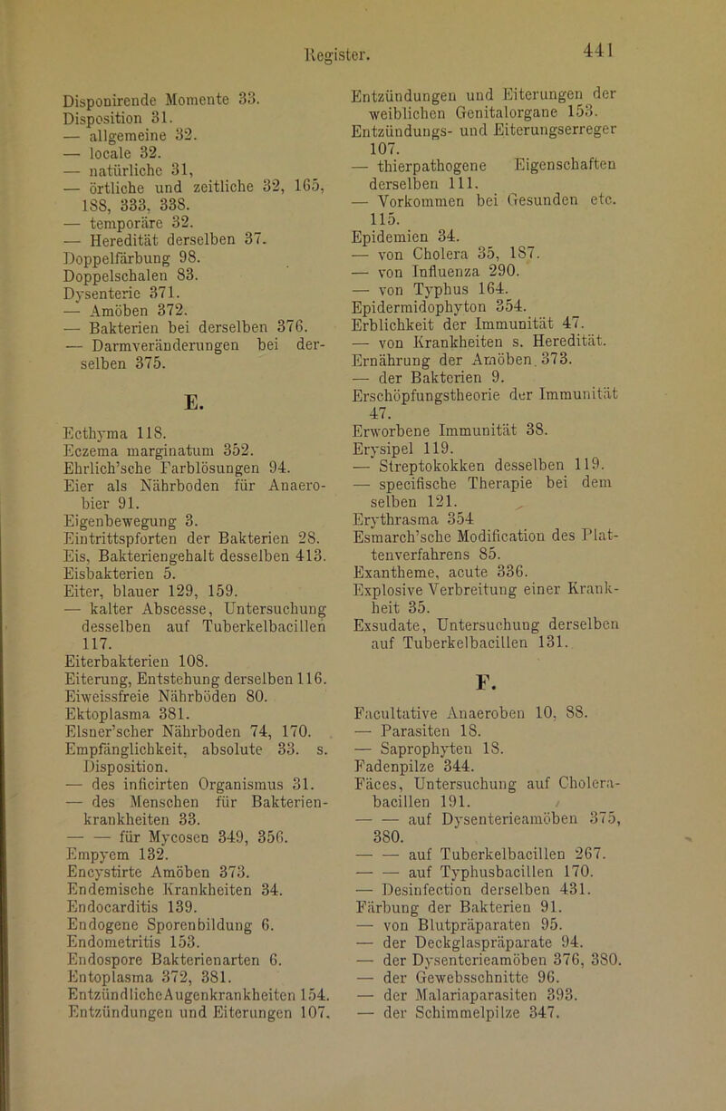 Disponirende Momente 33. Disposition 31. — allgemeine 32. — locale 32. — natürliche 31, — örtliche und zeitliche 32, 165, ISS, 333, 338. — temporäre 32. — Heredität derselben 37. Doppelfdrbung 98. Doppelschalen 83. Dysenterie 371. — Amöben 372. — Bakterien bei derselben 376. — Darmveränderungen bei der- selben 375. E. Ecthyma 118. Eczema marginatum 352. Ehrlich’sche Farblösungen 94. Eier als Nährboden für Anaero- bier 91. Eigenbewegung 3. Eintrittspforten der Bakterien 28. Eis, Bakteriengehalt desselben 413. Eisbakterien 5. Eiter, blauer 129, 159. — kalter Abscesse, Untersuchung desselben auf Tuberkelbacilleh 117. Eiterbakterien 108. Eiterung, Entstehung derselben 116. Eiweissfreie Nährböden 80. Ektoplasma 381. Elsner’scher Nährboden 74, 170. Empfänglichkeit, absolute 33. s. Disposition. — des inficirten Organismus 31. — des Menschen für Bakterien- krankheiten 33. — — für Mycosen 349, 356. Empyem 132. Encystirte Amöben 373. Endemische Krankheiten 34. Endocarditis 139. Endogene Sporenbildung 6. Endometritis 153. Endospore Bakterienarten 6. Entoplasma 372, 381. EntzündlichcAugenkrankheiten 154. Entzündungen und Eiterungen 107. Entzündungen und Eiterungen der weiblichen Genitalorgane 153. Entzündungs- und Eiterungserreger 107. — thierpathogene Eigenschaften derselben 111. — Vorkommen bei Gesunden etc. 115. Epidemien 34. — von Cholera 35, 187. — von Influenza 290. — von Typhus 164. Epidermidophyton 354. Erblichkeit der Immunität 47. — von Krankheiten s. Heredität. Ernährung der Amöben, 373. — der Bakterien 9. Erschöpfungstheorie der Immunität 47. Erworbene Immunität 38. Erysipel 119. — Streptokokken desselben 119. — specifische Therapie bei dem selben 121. Erythrasma 354 Esmarch’sche Modification des Plat- tenverfahrens 85. Exantheme, acute 336. Explosive Verbreitung einer Krank- heit 35. Exsudate, Untersuchung derselben auf Tuberkelbacülen 131. F. Facultative Anaeroben 10, 88. — Parasiten 18. — Saprophyten 18. Fadenpilze 344. Fäces, Untersuchung auf Cholera- bacillen 191. auf Dysenterieamöben 375, 380. auf Tuberkelbacillen 267. auf Typhusbacillen 170. — Desinfection derselben 431. Färbung der Bakterien 91. — von Blutpräparaten 95. — der Deckglaspräparate 94. — der Dysenterieamöben 376, 380. — der Gewebsschnitte 96. — der Malariaparasiten 393. — der Schimmelpilze 347.
