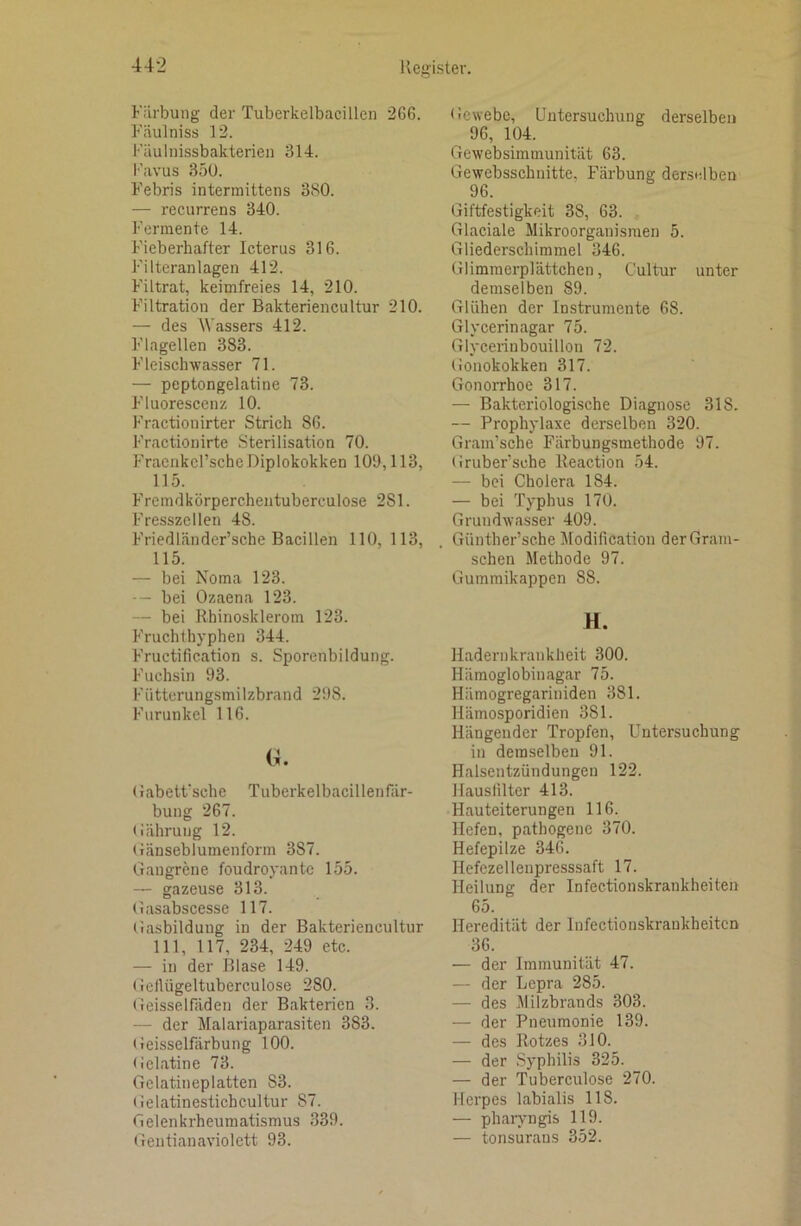 Färbung der Tuberkelbacillcn 266. Fäulniss 12. Fäulnissbakterien 314. l'’avus 35U. Febris intermittens 380. — recurrens 340. Fermente 14. Fieberhafter Icterus 316. Filteranlagen 412. Filtrat, keimfreies 14, 210. Filtration der Bakteriencultur 210. — des Wassers 412. Flagellen 383. Fleisch Wasser 71. — peptongelatine 73. Fluorescenz 10. Fractionirter Strich 86. Fractiouirte Sterilisation 70. Fracnkcl’sche Diplokokken 109,113, 115. Fremdkörpercheiituberculose 281. Fresszcllen 48. Friedländer’sche Bacillen 110, 113, 115. — bei Noma 123. -- bei Ozaena 123. — bei Rhinosklerom 123. Fruchthyphen 344. Fructification s. Sporenbildung. Fuchsin 93. Fütterungsmilzbrand 298. Furunkel 116. (ü. (iabetfsche Tuberkelbacillenfär- bung 267. (lährung 12. (iänseblumenform 387. Gangrene foudroyantc 155. — gazeuse 313. Gasabscesse 117. tiasbilduug in der Bakteriencultur 111, 117, 234, 249 etc. — in der Blase 149. Getlügeltuberculose 280. Geisselfäden der Bakterien 3. — der Malariaparasiten 383. Geisselfärbung 100. Gelatine 73. Gelatineplatten 83. (ielatinestichcultur 87. Gelenkrheumatismus 339. Gentianaviolett 93. Gewebe, Untersuchung derselben 96, 104. Gewebsimmunität 63. Gewebsschnitte, Färbung derselben 96. Giftfestigkeit 38, 63. Glaciale Mikroorganismen 5. Gliederschimmel 346. Glimraerplättchen, Cultur unter demselben 89. Glühen der Instrumente 68. Glycerinagar 75. Glycerinbouillon 72. (lonokokken 317. Gonorrhoe 317. — Bakteriologische Diagnose 318. — Prophylaxe derselben 320. Gram’sche Färbungsmethode 97. Gruber’sche Reaction 54. — bei Cholera 184. — bei Typhus 170. Grundwasser 409. Giinther’sche Modification derGram- schen .Methode 97. Gummikappen 88. H. Hadernkrankheit 300. Hämoglobinagar 75. Hiimogregariniden 381. Hämosporidien 381. Hängender Tropfen, Untersuchung in demselben 91. Halsentzündungen 122. Hausfilter 413. Hauteiterungen 116. Hefen, pathogene 370. Hefepilze 346. Hefczellenpresssaft 17. Heilung der Infectionskrankheiten 65. Heredität der Infectionskrankheiten 36. — der Immunität 47. — der Lepra 285. — des Milzbrands 303. — der Pneumonie 139. — des Rotzes 310. — der Syphilis 325. — der Tuberculose 270. Herpes labialis 118. — pharyngis 119. — tonsurans 352.
