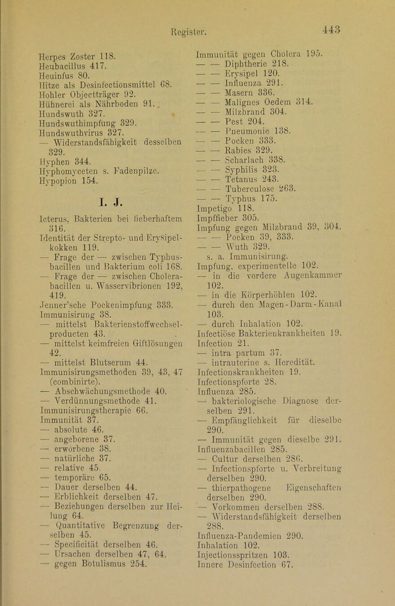 Herpes Zoster 118. Heubacilliis 417. Heuinfus 80. Hitze als Desinfectionsinittel G8. Hohler Objectträger 92. Hühnerei als Nährboden 91. Hundswuth 327. Hundswuthimpfung 329. Hundswuthvirus 327. — Widerstandsfähigkeit desselben 329. Hyphen 344. Hyphomyceten s. Fadenpilze. Hypopion 154. I. J. Icterus, Bakterien bei lieberhaftem 316. Identität der Strepto- und Erysipel- kokken 119. — Frage der — zwischen Typhus- bacillen und Bakterium coli 168. — Frage der — zwischen Cholera- bacillen u. Wasservibrionen 192, 419. Jenner’sche Pockenimpfung 333. Immunisirung 38. — mittelst Bakterienstoffwechsel- producten 43. — mittelst keimfreien Giftlösungen 42. — mittelst Blutserum 44. Imraunisirungsmethoden 39, 43, 47 (combinirte). — Abschwächungsmethode 40. — Verdünnungsmethode 41. Immunisirungstherapie 66. Immunität 37. —- absolute 46. — angeborene 37. — erworbene 38. —• natürliche 37. — relative 45. — temporäre 65. — Dauer derselben 44. — Erblichkeit derselben 47. — Beziehungen derselben zur Hei- lung 64. — Quantitative Begrenzung der- selben 45. — Specilicität derselben 46. — Ursachen derselben 47, 64. — gegen Botuli.smus 254. Immunität gegen Cholera 195. — — Diphtherie 218. Erysipel 120. — — Inlluenza 291. — — Masern 336. — — Malignes Oedem 314. — — Milzbrand 304. Pest 204. — — Pneumonie 138. — — Pocken 333. Rabies 329. — — Scharlach 338. — — Syphilis 323. Tetanus 243. Tuberculose 263. — — Typhus 175. Impetigo 118. Irapffieber 305. Impfung gegen Milzbrand 39, 304. — — Pocken 39, 333. Wuth 329. s. a. Immunisirung. Impfung, experimentelle 102. — in die vordere Augenkaramer 102. — in die Körperhöhlen 102. — durch den Magen-Darm-Kanal 103. — durch Inhalation 102. Infectiöse Bakterienkrankheiten 19. Infection 21. — intra partum 37. — intrauterine s. Heredität. Tnfectionskrankheiten 19. Infectionspforte 28. Influenza 285. — bakteriologische Diagnose der- selben 291. — Empfänglichkeit für dieselbe 290. — Immunität gegen dieselbe 291. Influenzabacillen 285. — Cultur derselben 286. — Infectiomspforte u. Verbreitung derselben 290. — thierpathogene Eigenschaften derselben 290. — Vorkommen derselben 288. — AViderstandsfähigkeit derselben 288. Influenza-Pandemien 290. Inhalation 102. Jnjectionsspritzen 103. Innere De.sinfcction 67.