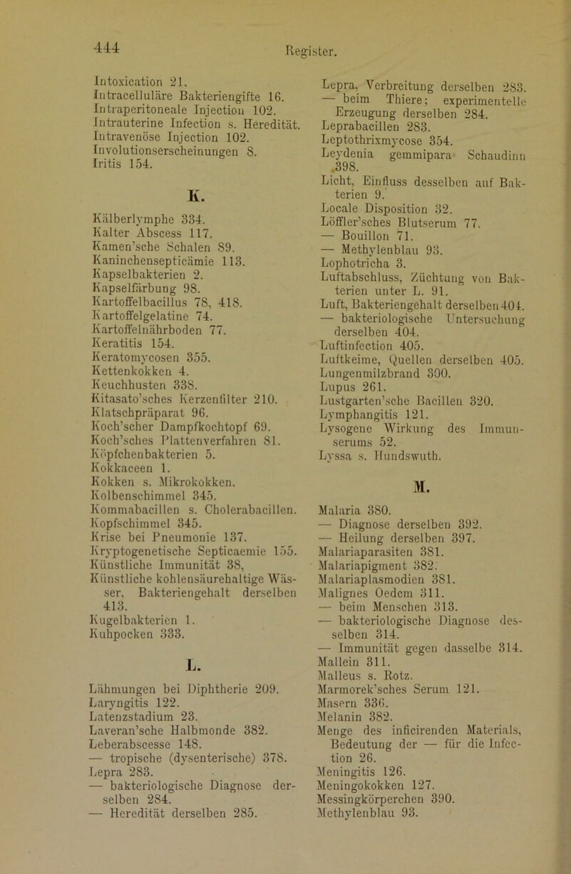 intoxication 21. Intracelluläre Bakteriengifte 16. Intraperitoneale Injectiou 102. Intrauterine Infection s. Heredität. Intravenöse Injection 102. Involutionserscheinungen 8. Iritis 154. K. Kälberlymphe 334. Kalter Abscess 117. Kamen’sche Schalen 89. Kaninchensepticämie 113. Kapselbakterien 2. Kapselfärbung 98. Kartoffelbacillus 78, 418. Kartoffelgelatine 74. Kartoffelnährboden 77. Keratitis 154. Keratomycosen 355. Kettenkokken 4. Keuchhusten 338. Kitasato’sches Kerzenlilter 210. Klatschpräparat 96. Koch’scher Darapfkochtopf 69. Koch’sches Platten verfahren 81. Köpfchenbakterien 5. Kokkaceen 1. Kokken s. Mikrokokken. Kolbenschimmel 345. Kommabacillen s. Cholerabacillen. Kopfschimmel 345. Krise bei Pneumonie 137. Kryptogenetische Septicaemie 155. Künstliche Immunität 38, Künstliche kohlensäurehaltige Wäs- ser, Bakteriengehalt derselben 413. Kugelbaktericn 1. Kuhpocken 333. L. Lähmungen bei Diphtherie 209. Larjmgitis 122. Latenzstadium 23. Laveran’sche Halbmonde 382. Leberabscesse 148. — tropische (dysenterische) 378. Lepra 283. — bakteriologische Diagnose der- selben 284. — Heredität derselben 285. Lepra, Verbreitung derselben 283. beim Thiere; experimentelle Erzeugung derselben 284. Leprabacillen 283. Leptothrixmycose 354. Leydenia gemmipara Schaudinn ,398. Licht, Einfluss desselben auf Bak- terien 9. Locale Disposition 32. Löffler’sches Blutserum 77. — Bouillon 71. — Methylenblau 93. Lophotricha 3. Luftabschluss, Züchtung von Bak- terien unter L. 91. Luft, Bakteriengehalt derselben 401. — bakteriologische Untersuchung derselben 404. Luftinfection 405. Luftkeime, Quellen derselben 405. Lungenmilzbrand 300. Lupus 261. Lustgarten’schc Bacillen 320. Lymphangitis 121. Lysogene Wirkung des Immun- serums 52. Lyssa s. Hnndswuth. M. Malaria 380. — Diagnose derselben 392. — Heilung derselben 397. Malariaparasiten 381. Malariapigment 382. Malariaplasmodien 381. .Malignes Oedem 311. — beim Menschen 313. — bakteriologische Diagnose des- selben 314. — Immunität gegen dasselbe 314. Mal lein 311. Malleus s. Rotz. Marmorek’sches Serum 121. Masern 336. Melanin 382. Menge des inficireuden Materials, Bedeutung der — für die Infec- tion 26. Meningitis 126. Meningokokken 127. Messingkörperchen 390. Methylenblau 93.