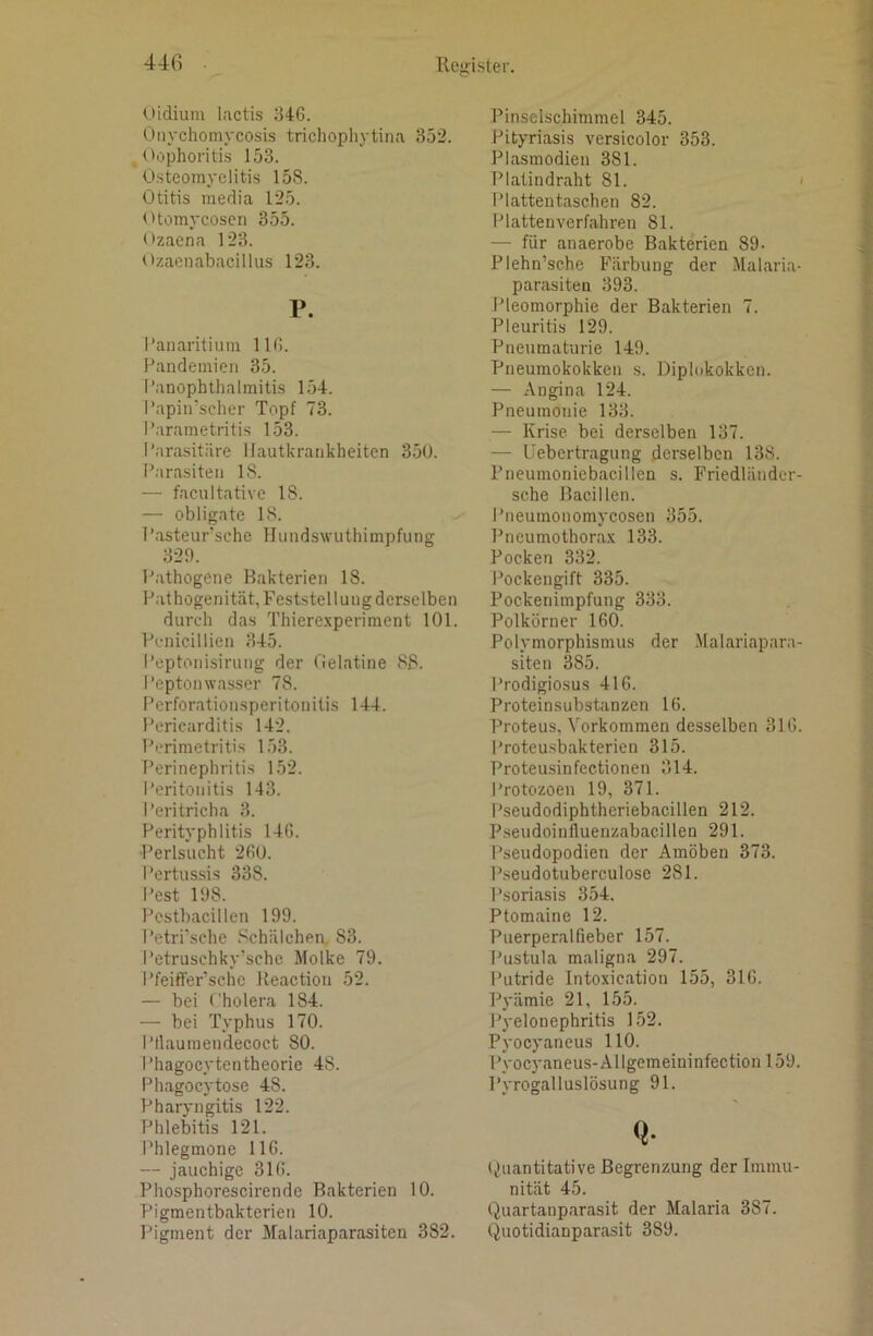 (.lidium lactis i34C. Onychomycosis trichopliytina 352. Oophoritis 153. Osteomyelitis 158. Otitis media 125. Otomycosen 355. Ozaena 123. Ozacnabacilliis 123. V. I’auaritium 113. Pandemien 35. I’anophthalmitis 154. I’apiirscher Topf 73. I’.'irametritis 153. I'arasitäre Hautkrankheiten 35U. Parasiten 18. — faciiltative 18. — obligate 18. Pasteur’sche Hundswuthimpfung 323. Pathogene Bakterien 18. Pathogenität, Feststellung derselben durch das Thierexperiment 101. Pcnicillien 345. Peptonisirung der fielatine 88. Peptonwasser 78. Perforationsperitonitis 144. Pericarditis 142. Perimetritis 153. Perinephritis 152. Peritonitis 143. Peritricha 3. Perityphlitis 14G. Perlsucht 230. Pertussis 338. Pest 108. Pcstbacillen 199. I*etrrsche .‘'chälehea 83. Petrusehky’sche Molke 79. Pfeiffer’schc Keactiou 52. — bei Cholera 184. — bei Typhus 170. Ptlauraendecoct 80. Phagocytentheorie 48. Phagocytose 48. Pharyngitis 122. Phlebitis 121. Phlegmone 116. — jauchige 313. Phosphorescirende Bakterien 10. Pigmentbakterien 10. IMgment der Malariaparasiten 382. Pinselschimmel 345. Pityriasis versicolor 353. Plasmodien 381. Platindraht 81. ' Iriattentaschen 82. Plattenverfahren 81. — für anaerobe Bakterien 89- Plehn’sche Färbung der Malaria- parasiten 393. Pleomorphie der Bakterien 7. Pleuritis 129. Pneumaturie 149. Pneumokokken ,s. Diplokokken. — Angina 124. Pneumonie 133. — Krise bei derselben 137. — Uebertragung derselben 138. Pneumoniebacillen s. Friedländer- sehe Bacillen. Pneumonomycosen 355. Pneumothorax 133. Pocken 332. Pockengift 335. Pockenimpfung 333. Polkörner 160. Polymorphismus der .Malariapara- siten 385. Prodigiosus 416. Proteinsubstanzen 16. l’roteus, Vorkommen desselben 316. Proteusbakterien 315. Proteusinfectionen 314. Protozoen 19, 371. Pseudodiphtheriebacillen 212. P.seudoiuiluenzabacillen 291. Pseudopodien der Amöben 373. Pseudotuberculose 281. Psoriasis 354. Ptomaine 12. Puerperalfieber 157. I'ustula maligna 297. Putride Intoxieation 155, 316. Pyämie 21, 155. Pyelonephritis 152. Pyocyaneus 110. Pyocyaneus-Allgemeininfection 159. Pyrogalluslösung 91. Q* ijuantitative Begrenzung der Immu- nität 45. Quartanparasit der Malaria 387. Quotidianparasit 389.