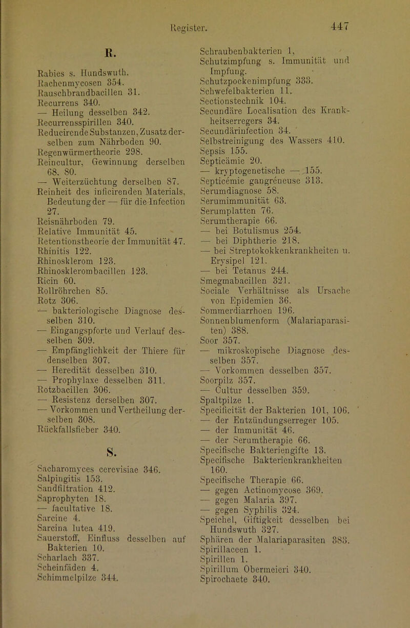 K. Rabies s. llundswuth. Rachenmycoscn 354. Rauschbrandbacillen 31. Recurrens 340. — Heilung desselben 342. Recurrensspirillen 340. Reducirende Substanzen, Zusatz der- selben zum Nährboden 90. Regenwürraertheorie 298. Reincultur, Gewinnung derselben 68. 80. — Weiterzüchtung derselben 87. Reinheit des inficirenden Materials, Bedeutung der — für die Infection 27. Reisnährboden 79. Relative Immunität 45. Retentionstheorie der Immunität 47. Rhinitis 122. Rhinosklerom 123. Rhino.sklerombacillen 123. Ricin 60. Rollröhrchen 85. Rotz 306. bakteriologische Diagnose des- selben 310. — Eingangspforte und Verlauf des- selben 309. — Empfänglichkeit der Thiere für denselben 307. — Heredität desselben 310. — Prophylaxe desselben 311. Rotzbacillen 306. — Resistenz derselben 307. — Vorkommen und Vertheilung der- selben 308. Rückfallsfieber 340. s. Sacharomyces cerevisiae 346. Salpingitis 153. Sandfiltration 412. Saprophyten 18. — facultative 18. Sarcine 4. Sarcina lutea 419. Sauerstoff, Einfluss desselben auf Bakterien 10. Scharlach 337. Scheinfäden 4. Schimmelpilze 344. Schraubenbaktcrien 1, Schutzimpfung s. Immunität und Impfung. Schutzpockenimpfung 333. Schwefelbakterien 11. Sectionstechnik 104. Secundäre Localisation des Krank- heitserregers 34. Secundärinfection 34. Selbstreinigung des Wassers 410. Sepsis 155. Septicämie 20. — kryptogenetische —155. Septicemie gangreneuse 313. Serumdiagnose 58. Serumimmunität 63. Serumplatten 76. Serumtherapie 66. — bei Botulismus 254. — bei Diphtherie 218. — bei Streptokokkenkrankheiten u. Erysipel 121. — bei Tetanus 244. Smegmabacillen 321. Sociale Verhältnisse als Ursache von Epidemien 36. Sommerdiarrhoen 196. Sonnenblumenform (Malariaparasi- ten) 388. Soor 357. — mikroskopische Diagnose des- selben 357. — Vorkommen desselben 357. Soorpilz 357. — Cultur desselben 359. Spaltpilze 1. Specificität der Bakterien 101, 106. — der Entzündungserreger 105. — der Immunität 46. — der Serumtherapie 66. Specifische Bakteriengifte 13. Specifische Bakterienkrankheiten 160. Specifische Therapie 66. — gegen Actinomycose 369. — gegen Malaria 397. — gegen Syphilis 324. Speichel, Giftigkeit desselben bei llundswuth 327. Sphären der Malariaparasiten 383. Spirillaceen 1. Spirillen 1. Spirillum Obermeieri 340. Spirochaete 340.