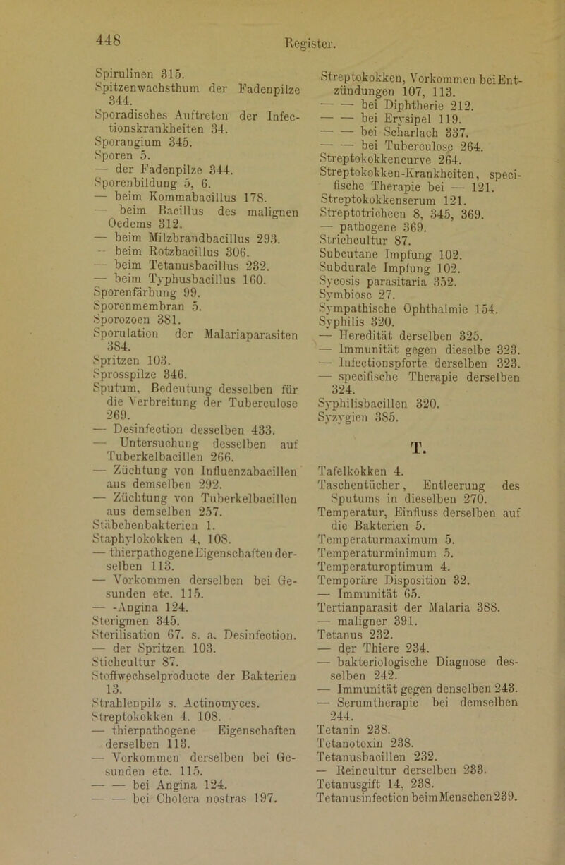 Spirulinen 315. Spitzenwachsthum der Fadenpilze 344. Sporadisches Auftreten der Infec- tionskrankheiten 34. Sporangium 345. Sporen 5. — der Fadenpilze 344. Sporenbildung 5, 6. — beim Kommabacillus 178. — beim Bacillus des malignen Oedems 312. — beim Milzbrandbacillus 293. -• beim Rotzbacillus 306. — beim Tetanusbacillus 232. — beim Typhusbacillus 160. Sporenfärbung 99. Sporenmembran 5. Sporozoen 381. Sporulation der Malariaparasiten 384. Spritzen 103. Sprosspilze 346. Sputum, Bedeutung desselben für die Verbreitung der Tuberculose 269. — Desinfection desselben 433. — Untersuchung desselben auf 'ruberkelbacillen 266. — Züchtung von Influenzabacillen aus demselben 292. — Züchtung von Tuberkelbacillen aus demselben 257. Stäbchenbakterien 1. Staphylokokken 4, 108. — thierpathogene Eigenschaften der- selben 113. — Vorkommen derselben bei Ge- sunden etc. 115. — -Angina 124. Sterigmen 345. Sterilisation 67. s. a. Desinfection. — der Spritzen 103. Stichcultur 87. Stoffwechselproducte der Bakterien 13. Strahlenpilz s. Actinomyces. Streptokokken 4. 108. — thierpathogene Eigenschaften derselben 113. — Vorkommen derselben bei Ge- sunden etc. 115. — — bei Angina 124. — — bei Cholera nostras 197. Streptokokken, Vorkommen beiEnt- zündungen 107, 113. — — bei Diphtherie 212. bei Erysipel 119. — — bei Scharlach 337. — — bei Tuberculose 264. Streptokokkencurve 264. Streptokokken-Krankheiten, speci- lische Therapie bei — 121. Streptokokkenserum 121. Streptotricheen 8, 345, 369. — pathogene 369. Strichcultur 87. Subcutane Impfung 102. Subdurale Impfung 102. Sycosis parasitaria 352. Symbiose 27. Sympathische Ophthalmie 154. Syphilis 320. — Heredität derselben 325. — Immunität gegen dieselbe 323. — Infectionspforte derselben 323. — specifische Therapie derselben 324. Syphilisbacillen 320. Syzygien 385. T. Tafelkokken 4. Taschentücher, Entleerung des Sputums in dieselben 270. Temperatur, Einfluss derselben auf die Bakterien 5. Temperaturmaximum 5. Temperaturminimum 5. Temperaturoptimum 4. Temporäre Disposition 32. — Immunität 65. Tertianparasit der Malaria 388. — maligner 391. Tetanus 232. — der Thiere 234. — bakteriologische Diagnose des- selben 242. — Immunität gegen denselben 243. — Serumtherapie bei demselben 244. Tetanin 238. Tetanotoxin 238. Tetanusbacillen 232. — Reincultur derselben 233. Tetanusgift 14, 238. Tetanusinfection beimMenschen239.