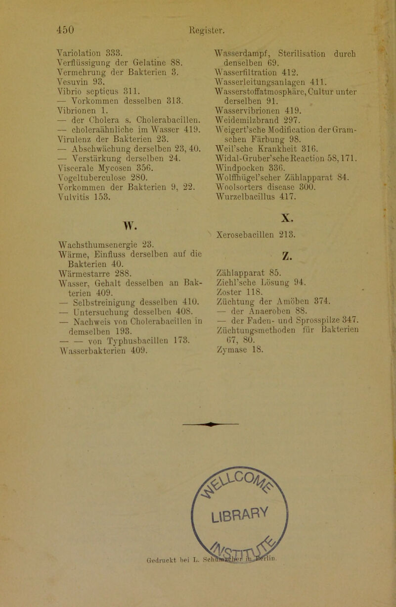 Variolation 333. Verflüssigung der Gelatine 88. Vermehrung der Bakterien 3. Vesuviii 93. Vibrio scpticus 311. — Vorkommen desselben 313. Vibrionen 1. — der Cholera s. Cholerabacillen. — choleraähiiliche im Wasser 419. Virulenz der Bakterien 23. — Abschwächung derselben 23,40. — Verstärkung derselben 24. Viscerale Mycosen 356. Vogeltuberculose 280. Vorkommen der Bakterien 9, 22. Vulvitis 153. w. Wachsthumsenergie 23. Wärme, Einfluss derselben auf die Bakterien 40. Wärmestarre 288. Wasser, Gehalt desselben an Bak- terien 409. — Selbstreinigung desselben 410. — Untersuchung de.sselbcn 408. — Nachweis von Cholerabacillen in demselben 193. von Typhusbacillcn 173. Wasscrbaktcrien 409. Wasserdampf, Sterilisation durch denselben 69. Wasserfiltration 412. Wasserleitungsanlagen 411. Wasserstoffatmosphäre, Cultur unter derselben 91. Wasservibrionen 419. Weidemilzbrand 297. Weigert’sche Modification der Gram- scheu Färbung 98. Weil’sche Krankheit 316. Widal-Gruber’scheReaction 58,171. Windpocken 336. Wolffhügerscher Zählapparat 84. Woolsorters disease 300. Wurzelbacillus 417. X. Xerosebacillen 213. z. Zählapparat 85. Ziehl’sche Lösung 94. Zoster 118. Züchtung der Amöben 374. — der Anaerobcu 88. — der Faden- und Sprosspilze 347. Züchtungsmethoden für Bakterien 67, 80. Zymase 18.