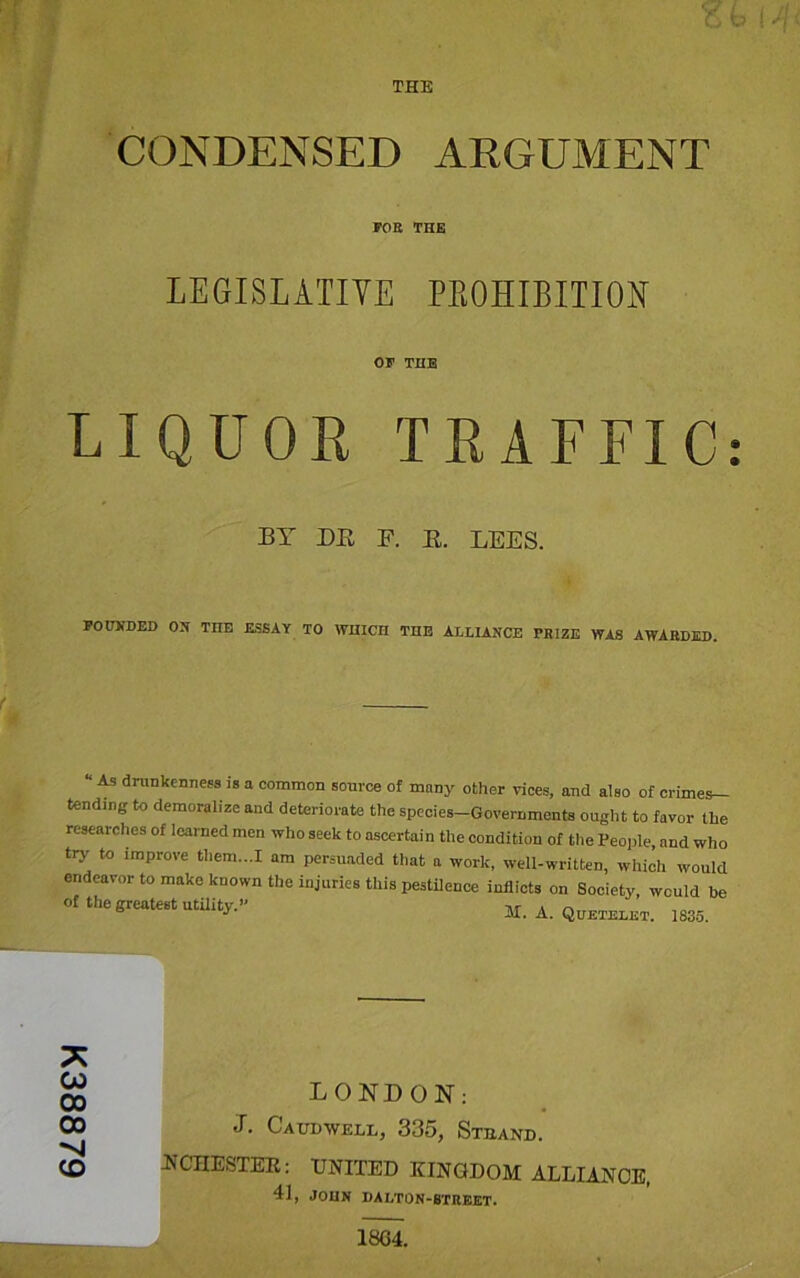 K38879 THE CONDENSED ARGUMENT FOE THE LEGISLATIVE PROHIBITION OF THE LIQUOR TRAFFIC: BY BE E. E. LEES. FOUNDED OX THE ESSAY TO WHICH THE ALLIANCE PRIZE WAS AWARDED. “ A9 drunkenness is a common source of many other vices, and also of crimes- tendmg to demoralize and deteriorate the species-Governments ought to favor the researches of learned men who seek to ascertain the condition of the People, nnd who try to improve them...I am persuaded that a work, well-written, which would endeavor to make known the injuries this pestilence inflicts on Society, would he of the greatest utilitv’.,, T\r » ~ ° * AL. A. Quetelet. 1835. LONDON: J. Catowell, 335, Stband. If CHESTER: UNITED KINGDOM ALLIANCE, 41, JOHN DALTON-STREET. 1804.