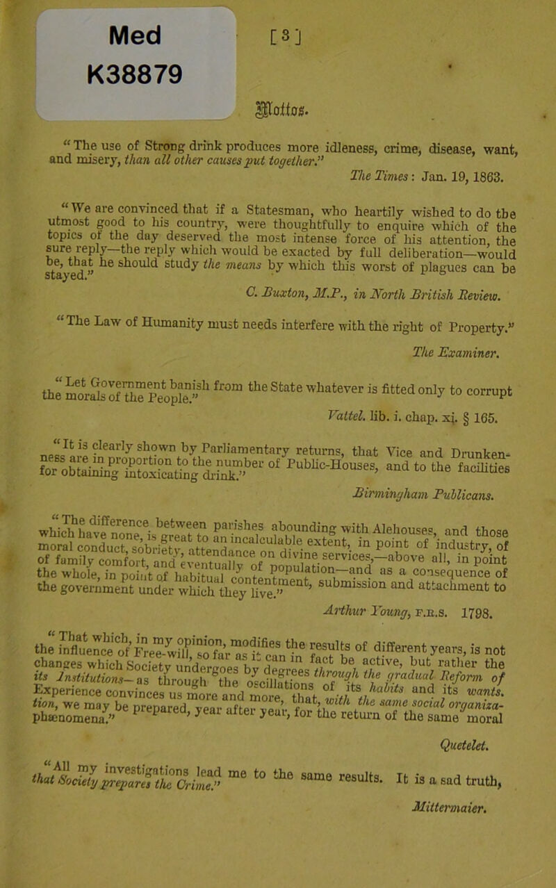 Med [3] K38879 pottos. “ The use of Strong drink produces more idleness, crime, disease, want, and misery, than all other causes put together.” The Times: Jan. 19, 1863. “ \\ e are convinced that if a Statesman, who heartily wished to do the utmost good to his country, were thoughtfully to enquire which of the topics ot the day deserved the most intense force of his attention, the sure reply—the reply which would be exacted by full deliberation—would stayed” ^ shoul<i £tudy i!le means hy which this worst of plagues can be C. Buxton, M.P., in North British Eeview. “The Law of Humanity must needs interfere with the right of Property.” The Examiner. the morSofThTpeoS” h ^ ***** What6Ver iS fitted 0nl>’to corruP‘ Valtel. lib. i. chap. xi. § 165. iS Clear,y sh?wn hy Parliamentary returns, that Vice and Drunkpn- forMo&^tS£?ffl/>er0f PuMc-H0USeS> andt0 the facilities Birmingham Publicans. which*have^no e °is^grea^to an'i'nc f^ing with Rehouses, and those Jhe submLsiofand'atlTment to Arthur Young, f.e.s. 1798. the SftSi feSaftlRtfS* S-S* ot >•'«.» not changes which Society und(M-L'oes 'hvt-Wrn^-ff;Ct be, aftlve’ but rather the its Institutions— as through Shp u9^1 the gradual Reform of ^perience^vinces usSre?nd <* ,**&* and its wants. tion, we may be prepared year after vear tnr’e?**1 f16 “a,’ie sociai organiza- phsenomena.” ’ ^ H > f°r the return of the same moral Quetelel. “ the results- » » « »d truth. Mittermaier.