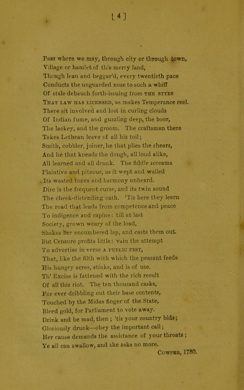 Pass where we may, through city or through town, Village or hamlet of this merry land, Though lean and beggar’d, every twentieth pace Conducts the unguarded nose to such a whiff Of stale debauch forth-issuing from the styes That law has licensed, as makes Temperance reel. There sit involved and lost in curling clouds Of Indian fume, and guzzling deep, the boor, The lackey, and the groom. The craftsman there Takes Lethean leave of all his toil; Smith, cobbler, joiner, he that plies the shears, And he that kneads the dough, all loud alike. All learned and all drunk. The fiddle screams Tlaintive and piteous, as it wept and wailed • Its wasted tones and harmony unheard. Dire is the frequent curse, and its twin sound The cheek-distending oath. ’Tis here they learn The road that leads from competence and peace To indigence and rapine: till at last Society, grown weary of the load, Shakes her encumbered lap, and casts them out. But Censure profits little: vain the attempt To advertise in verse A public pest, That, like the filth with which the peasant feeds His hungry acres, stinks, and is of use. Tli’ Excise is fattened with the rich result Of all this riot. The ten thousand casks. For ever dribbling out their base contents, Touched by the Midas finger of the State, Bleed gold, for Parliament to vote away. Drink and be mad, then ; ’tis your country bids; Gloriously drunk—obey the important call; Her cause demands the assistance of your throats ; Ye all can swallow, and she asks no more. Cowper, 1780.