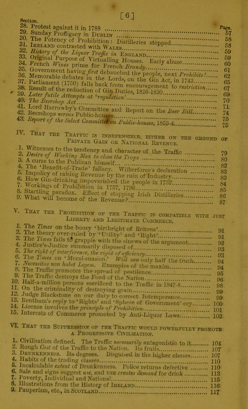 [6] Section. f®- ?rot,est against it in 1788 page. OA ®“ndTay Profligacy in Dublin 51 3l' SSfrfProhibition: Distilleries stopped.'::.':::: rl „„ Ireland contrasted with Waxes l p ^8 of- Hfoi-yofthe Liquor Traffic in VsZ'iixZ'Z 34. Fre?n)f1 2 * 4rFUrp0Se 0f V.ictualling Houses. Early abuse...:.'.'.':::::::::'' no S 62 d. Report of the Select CommittWon Lublic-houses, lZZ..ZZZ^Z.. . 75 IV. That the Traffic is indefensible, either on the ground of 1 rivate Gain or National Revenue. o' n^w83!8 9^ ‘l1- tendenc>r and character of the Traffic 79 o' L)e.me of Working Men to close the Traps  m 6. A curse to the Publican himself af 5 Imnnlweffit'°-f-Tra^e’ fallac^ V'llberl'bree sded'a'ratio'n S3 f ZJn7 0* raising Revenue by the ruin of Industry  83 7 WnHI^ln‘dfnikln1?u-mP0vei'ished the people in 1732 ..’i s4 I' oT° ^- gs of Prohibition in 1757, 1796 O' Wbat1wmPhAad0X' ??uCt£f stoPPing Hush iiistii/eries:..*:.'86 J. What will become of the Revenue? gy V. That the Prohibition of the Traffic is compatible with just .Liberty and Legitimate Commerce. 9 Z?le £mes on the boozy ‘ birthright of Rritons’ ot 0 fi, theory over-ruled by ‘Utility’ and ‘Right’ S.Z 91 4* jushvlw fa/-S 6 ^ graPPl?1 w*th the sinews of the argument 92 4. Justice s-Justice summarily disposed of « lv nri!U °f interftrence, the right of efficiency I; of 6. The limes on ‘Moral-suasion.’ Will see only half tbe'truU;:.'.'.':::.': 94 1' ZZslltai.non hahtt Legem. Examples of the maxim 94 O .7ne n. p?c Prom°tes the spread of pestilence  of 10 ,J,hu.lrnfh,?. destr°ys the Food of the Nation !)6 11 Hau-a-million persons sacrificed to the Traffic in 1847-8... ”  os il. On the criminality of destroying grain 99 tf Judge Blackstone on our duty to correct Intemperance....::.’: 99 13. Lentham’s reply to ‘Rights’ and ‘Sphere of Government’ cry ^ 100 14. License involves the principle of Prohibition 101 lo. Interests of Commerce promoted by Anti-Liquor Luws..'.....'..'.'.’.::: 102 VI. That the Suppression of the Traffic would powerfully promote a Progressive Civilization. 1. Civilization defined. The Traffic necessarily antagonistic to it 104 2. Rough Cost of the Traffic to the Nation. Its fruits 107 Drunkenness. Its degrees. Disguised in the higher classes..'.’.'.’.'..'. 107 4. Habits of the trading classes 110 5. Incalculable extent of Drunkenness. Police returns defective ......... 110 6. Sale and signs suggest u<te, and use creates demand, for drink 113 7. Poverty, Individual and National 115 8. Illustrations from the History of Ireland 118 9. Pauperism, etc., in Scotland ZZ'.i.ZZZ. 117