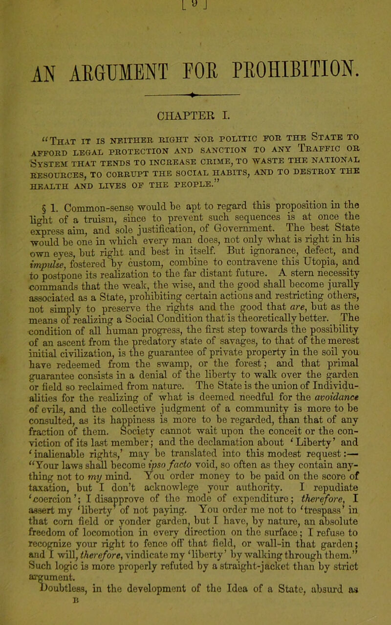 AN ARGUMENT FOR PROHIBITION. CHAPTER I. “That it is neither right nor politic eor the State to AFFORD LEGAL PROTECTION AND SANCTION TO ANY TRAFFIC OR System that tends to increase crime, to waste the national RESOURCES, TO CORRUPT THE SOCIAL HABITS, AND TO DESTROY THE HEALTH AND LIVES OF THE PEOPLE.” § 1. Common-sense would be apt to regard this proposition in the lio-ht of a truism, since to prevent such sequences is at once the express aim, and sole justification, of Grovernment. The best State would be one in which every man does, not only what is right in his qyyii f;yo3. but right and best in itself. But ignorance, defect, and impulse, fostered by custom, combine to contravene this Utopia, and to postpone its realization to the far distant future. A stern necessity commands that the weak, the wise, and the good shall become jurally associated as a State, prohibiting certain actions and restricting others, not simply to preserve the rights and the good that are, but as the means of realizing a Social Condition that'is theoretically better. The condition of all human progress, the first step towards the possibility of an ascent from the predatory state of savages, to that of the merest initial civilization, is the guarantee of private property in the soil you have redeemed from the swamp, or the forest; and that primal guarantee consists in a denial of the liberty to walk over the garden or field so reclaimed from nature. The State is the union of Individu- alities for the realizing of what is deemed needful for the avoidance of evils, and the collective judgment of a community is more to be consulted, as its happiness is more to be regarded, than that of any fraction of them. Society cannot wait upon the conceit or the con- viction of its last member; and the declamation about ‘Liberty’ and ‘ inalienable rights,’ may be translated into this modest request:— “Your laws shall become ipso facto void, so often as they contain any- thing not to my mind. You order money to be paid on the score of taxation, but I don’t acknowlege your authority. I repudiate ‘coercion’; I disapprove of the mode of expenditure; therefore, I assert my ‘liberty’ of not paying. You order me not to ‘trespass in that com field or yonder garden, but I have, by nature, an absolute freedom of locomotion in every direction on the surface; I refuse to recognize your right to fonce off that field, or wall-in that garden; and I will, therefore, vindicate my ‘liberty’ by walking through them.” Such logic is more properly refuted by a straight-jacket than by strict ar development of the Idea of a State, absurd as