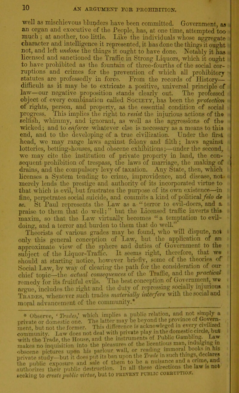 well as mischievous blunders have been committed. Government, as an organ and executive of the People, has, at one time, attempted ton much ; at another, too little. Like the individuals whose aggregate character and intelligence it represented, it has done the things it ought not, and left undone the things it ought to have done. Notably it has licensed and sanctioned the Traffic in Strong Liquors, which it ought to have prohibited as the fountain of three-fourths of the social cor- ruptions and crimes for the prevention of which all prohibitory statutes are professedly in force. From the records of History— difficult as it may be to extricate a positive, universal principle of law—our negative proposition stands clearly out. The professed object of every combination called Society,”has been the 'protection of lights, person, and property, as the essential condition of social progress. This implies the right to resist the injurious actions of tha selfish, whimmy, and ignorant, as well as the aggressions of the wicked; and to enforce whatever else is necessary as a means to this end, and to the developing of a true civilization. Under the first head, we may range laws against felony and filth; laws against lotteries, betting-houses, and obscene exhibitions;—linder the second, we may cite the institution of private property in land, the con- sequent prohibition of trespass, the laws of marriage, the making of drains, and the compulsory levy of taxation. Any State, then, which licenses a System tending to crime, improvidence, and disease, not- merely lends the prestige and authority of its incorporated virtue to that which is evil, but frustrates the purpose of its own existence—in fine, perpetrates social suicide, and commits a kind of political felo d« se. St Paul represents the Law as a “terror to evil-doers, and a praise to them that do well; ” but the Licensed traffic inverts this maxim, so that the Law virtually becomes “ a temptation to evil- doing, and a terror and burden to them that do well.” Theorists of various grades may be found, who will dispute, not only this general conception of Law, but the application of an approximate view of the sphere and duties of Government to the subject of the Liquor-Traffic. It seems right, therefore, that we should at starting notice, however briefly, some of the theories of Social Law, by way of clearing the path for the consideration of our chief topic—the actual consequences of the Traffic, and the practical remedv Tor its fruitful evils. The best conception of Government, we argue, includes the right and flic duty of repressing socially injurious Trades, whenever such trades materially interfere with the social and mopil advancement of the connuunity.'* # Observe ‘Traded which implies a public relation, and not simply a private or domestic one. The latter may be beyond the province of Govern- ment, but not the former. This difference .s acknow eged in every c,v,hzed community. Law does not deal with private phiy in the domest c circle, but with the Trade, the House, and the instruments of I ubhc Gambling. Uw makes no inquisition into the pleasures of the licentious man, lndulging in obscene pictures upon his parlour wall, or reading immoralbooksinhis private study- but it does put its ban upon the Trade in such th'ng^deckres the public exposure and sale of them to be a nuisance nnd ^ an“ authorizes their public destruction. In nil these directions the law is not seeking to create public virtue, but to PREVENT public cobruitio. .