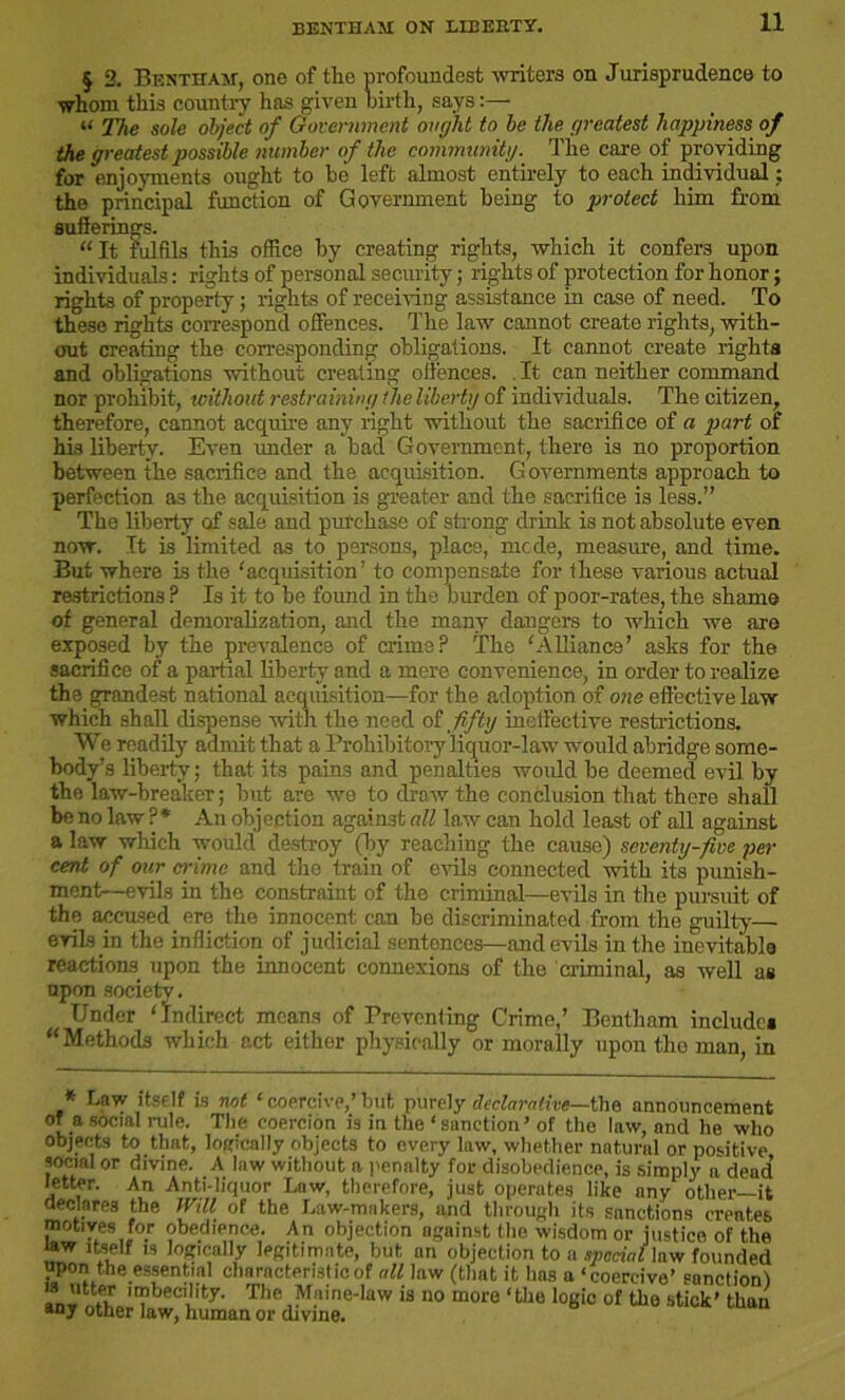 BENTHAM ON LIBERTY. § 2. Bentham, one of the profoundest writers on Jurisprudence to whom this country has given birth, says:— w The sole object of Government ought to be the greatest happiness of the greatest possible number of the community. The care of providing for enjoyments ought to be left almost entirely to each individual; the principal function of Government being to protect him from sufferings. “It fulfils this office by creating rights, which it confers upon individuals: rights of personal security; rights of protection for honor; rights of property; rights of receiving assistance in case of need. To these rights correspond offences. The law cannot create rights, with- out creating the corresponding obligations. It cannot create rights and obligations without creating offences. It can neither command nor prohibit, without restraining the liberty of individuals. The citizen, therefore, cannot acquire any right without the sacrifice of a part of his liberty. Even rmder a bad Government, there is no proportion between the sacrifice and the acquisition. G overnments approach to perfection as the acquisition is greater and the sacrifice is less.” The liberty of sale and purchase of strong drink is not absolute even now. It is limited as to persons, place, mcde, measure, and time. Eut where is the 'acquisition' to compensate for these various actual restrictions P Is it to be foimd in the burden of poor-rates, the shame of general demoralization, and the many dangers to which we are exposed by the prevalence of crime? The ‘Alliance’ asks for the sacrifice of a partial liberty and a mere convenience, in order to realize the grandest national acquisition—for the adoption of one effective law which shall dispense with the need of fifty ineffective restrictions. We readily admit that a Prohibitory liquor-law would abridge some- body’s liberty; that its pains and penalties would be deemed evil by the law-breaker; but are wo to draw the conclusion that there shall be no law ?* An objection against all law can hold least of all against a law which would destroy (by reaching the cause) seventy-five per cent of our crime and the train of evils connected with its punish- ment—evils in the constraint of the criminal—evils in the pursuit of the accused ere the innocent can be discriminated from the guilty— evils in the infliction of judicial sentences—and evils in the inevitable reactions upon the innocent connexions of the criminal, as well as upon society. Under ‘indirect means of Preventing Crime,’ Bentham include* “Methods which act either physically or morally upon the man, in * Law itself is not ‘coercive,’but purely declarative—the announcement of a social rule. The coercion is in the ‘sanction’ of the law, and lie who objects to that, logically objects to every law, whether natural or positive social or divine. A law without a penalty for disobedience, is simply a dead’ letter. An Anti-liquor Law, therefore, just operates like any other—it declares the Will of the haw-makers, and through its sanctions creates motives for obedience. An objection against the wisdom or justice of the law itself is logically legitimate, but an objection to a special law founded upon the essential charncterislicof all law (that it has a ‘coercive’ sanction! ’s ““5 ‘“becility. The Maine-law is no more ‘the logic of the stick’ than anJ other law, human or divine.