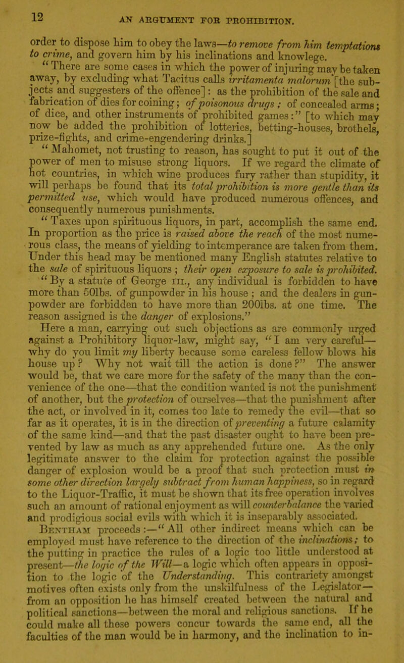order to dispose him to obey the laws—to remove from him temptations to crime, and govern him by his inclinations and knowlege. “ There are some cases in which the power of injuring may be taken away, by excluding what Tacitus calls irritamenta malorum[the sub- jects and suggesters of the offence] as the prohibition of the sale and fabrication of dies for coining; of poisonous drugs ; of concealed arms; of dice, and other instruments of prohibited games:” [to which may now be added the prohibition of lotteries, betting-houses, brothels, prize-fights, and crime-engendering drinks.] “ Mahomet, not trusting to reason, has sought to put it out of the power of men to misuse strong liquors. If we regard the climate of hot countries, in which wine produces fury rather than stupidity, it will perhaps be found that its total prohibition is more gentle than its permitted use, which would have produced numerous offences, and consequently numerous punishments. “ T axes upon spirituous liquors, in part, accomplish the same end. In proportion as the price is raised above the reach of the most nume- rous class, the means of yielding to intemperance are taken from them. Under this head may be mentioned many English statutes relative to the sale of spirituous liquors ; their open exposure to sale is prohibited. “By a statute of George m., any individual is forbidden to have more than 501bs. of gunpowder in his house ; and the dealers in gun- powder are forbidden to have more than 200ibs. at one time. The reason assigned is the danger of explosions.” Here a man, carrying out such objections as are commonly urged against a Prohibitory liquor-law, might say, “ I am very careful— why do you limit mg liberty because some careless fellow blows his house up ? Why not wait till the action is done ?” The answer would he, that we care more for the safety of the many than the con- venience of the one—that the condition wanted is not the punishment of another, but the protection of ourselves—that the punishment after the act, or involved in it, comes too late to remedy the evil—that so far as it operates, it is in the direction of preventing a future calamity of the same kind—and that the past disaster ought to have been pre- vented by law as much as any apprehended future one. As the only legitimate answer to the claim for protection against the possible danger of explosion would be a proof that such protection must in some other direction largely subtract from human happiness, so in regard to the Liquor-Traffic, it must be shown that its free operation involves such an amount of rational enjoyment as will counterbalance the varied and prodigious social evils with which it is inseparably associated. Bentham proceedsAll other indirect means which can be employed must have reference to the direction of the inclinations; to the putting in practice the rules of a logic too little understood at present—the logic of the Will—a logic which often appears in opposi- tion to the logic of the Understanding. This contrariety amongst motives often exists only from the unskilfulness of the Legislator— from an opposition he has himself created between the natural and political sanctions—between the moral and religious sanctions. If he could make all those powers concur towards the same end, all the faculties of the man would bo in harmony, and the inclination to in-