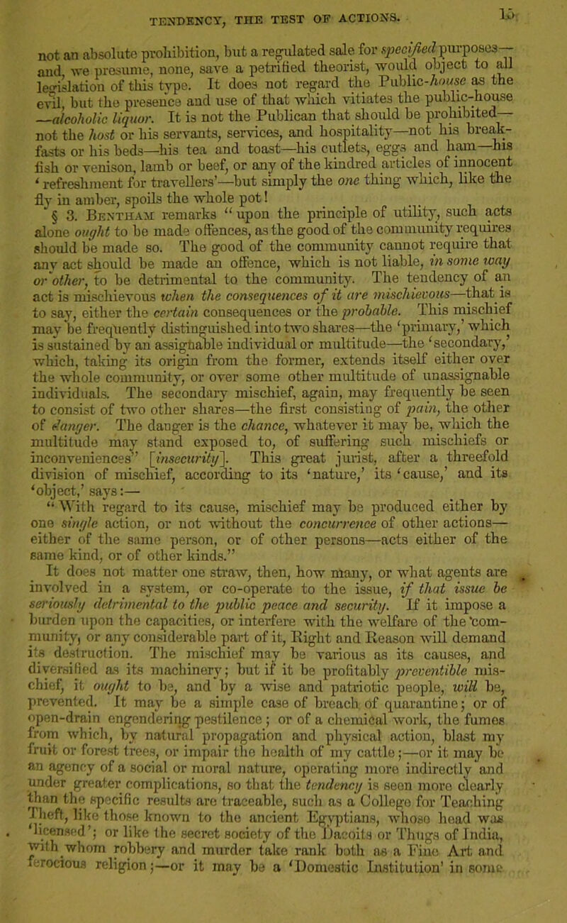 TENDENCY, THE TEST OF ACTIONS. not an absolute prohibition, but a regulated sale for specified purposes-- and, we presume, none, save a petrified theorist, would object to all legislation of this type. It does not regard the Public-Aonse as the evil, but the presence and use of that which vitiates the public-house —alcoholic liquor. It is not the Publican that should be prohibited- not the host or his servants, services, and hospitality—not his break- fasts or his beds—his tea and toast—his cutlets, eggs and ham—his fish or venison, lamb or beef, or any of the kindred articles of innocent ‘ refreshment for travellers’—but simply the one thing which, like the fly in amber, spoils the whole pot!  § 3. Bentham remarks “ upon the principle of utility, such acts alone ought to be made offences, as the good of the com uiunity requires should be made so. The good of the community caunot require that any act should be made an offence, which is not liable, in some way or other, to be detrimental to the community. The tendency of an act is mischievous when the consequences of it are mischievous—that is to say, either the certain consequences or the probable. This mischief may be frequently distinguished into two shares—the ‘primary,’which is sustained by an assignable individual or multitude—the ‘secondary,’ which, taking its origin from the former, extends itself either over the whole community, or over some other multitude of unassignable individuals. The secondary mischief, again, may frequently be seen to consist of two other shares—the first consisting of pain, the other of danger. The danger is the chance, whatever it may be, which the multitude may stand exposed to, of suffering such mischiefs or inconveniences” [insecurity^. This great jurist, after a threefold division of mischief, according to its ‘nature,’ its ‘cause,’ and its ‘object,’ says:— “ With regard to its cause, mischief may be produced either by one single action, or not without the concurrence of other actions— either of the same person, or of other persons—acts either of the same kind, or of other kinds.” It does not matter one straw, then, how many, or what agents are involved in a system, or co-operate to the issue, if that issue be seriously detrimental to the public peace and security. If it impose a burden upon the capacities, or interfere with the welfare of the ‘com- munity, or any considerable part of it, Bight and Eeason will demand its destruction. The mischief may be various as its causes, and diversified as its machinery; but if it be profitably prcventiblc mis- chief it ought to be, and by a wise and patriotic people, will be, prevented. It m.ay be a simple case of breach of quarantine; or of open-drain engendering pestilence ; or of a chemical work, the fumes from which, by natural propagation and physical action, blast my fruit or forest trees, or impair the health of my cattle;—or it may bo an agency of a social or moral nature, operating more indirectly and under greater complications, so that the tendency is seen more clearly than the specific results are traceable, such as a College for Teaching Theft, like those known to the ancient Egyptians, whose head was licensed’; or like the secret society of the Dacoits or Thugs of India, with whom robbery and murder take rank both as a Fine Art and ferocious religion;—or it may he a ‘Domestic Institution' in some