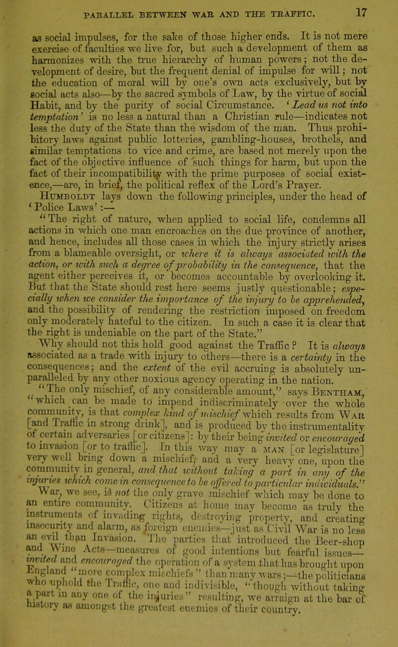 PARALLEL BETWEEN WAR AND THE TRAFFIC. as social impulses, for the salie of those higher ends. It is not mere exercise of faculties we live for, hut such a development of them as harmonizes with the true hierarchy of human powers; not the de- velopment of desire, hut the frequent denial of impulse for will; not the education of moral will hy one’s own acts exclusively, hut hy social acts also—hy the sacred symbols of Law, hy the virtue of social Hahit, and hy the purity of social Circumstance. ‘ Lead us not into temptation ’ is no less a natural than a Christian rule—indicates not less the duty of the State than the wisdom of the man. Thus prohi- bitory laws against public lotteries, gambling-houses, brothels, and similar temptations to vice and crime, are based not merely upon the fact of the objective influence of such things for harm, but upon the fact of their incompatibility with the prime piu'poses of social exist- ence,—are, in brief, the political reflex of the Lord’s Prayer. Humboldt lays down the following principles, under the head of ‘Police Laws’ “ The right of nature, when applied to social life, condemns all actions in which one man encroaches on the due province of another, and hence, includes all those cases in which the injury strictly arises from a blameable oversight, or where it is always associated with the action, or with such a degree of probability in the consequence, that the agent either perceives it, or becomes accountable by overlooking it. But that the State should rest here seems justly questionable; espe- cially when ice consider the importance of the injury to be apprehended, and the possibility of rendering the restriction imposed on freedom only moderately hateful to the citizen. In such a case it is clear that the right is undeniable on the part of the State.” Why should not this hold, good against the Traffic P It is always associated as a trade with injury to others—there is a certainty in the consequences; and the extent of the evil accruing is absolutely un- paralleled by any other noxious agency operating in the nation. “ ^ie only mischief, of any considerable amount,” says Bentham, which .can.be made to impend indiscriminately over the whole community, is that complex hind of‘mischief which results from War [and Traffic in strong drinkj, and is produced by the instrumentality of certain adversaries [or citizensj: by their being invited or encouraged to invasion for to traffic]. In this way may a man [or legislature] very well bring down a mischief; and a very heavy one, upon the community in general, and that without tahing a part in any of the injuries which come in consequence to he offered to particular individuals.” war, we see, id not the only grave mischief which may be done to an entire community. Citizens at home may become as truly the instruments of invading rights, destroying property, and creating insecurity and alarm, as foreign enemies—just as Civil War is no less an evil than Invasion. The parties that introduced the Beer-shop and Wine Acts—measures of good intentions but fearful issues— invited and encouraged the operation of a system that has brought upon Lngland more complex mischiefs ” than many warsthe politicians who uphold the Traffic, one and indivisible, “ though without taking apart m any one of the injuries” resulting, we arraign at the bar of history as amongst the greatest enemies of their country.