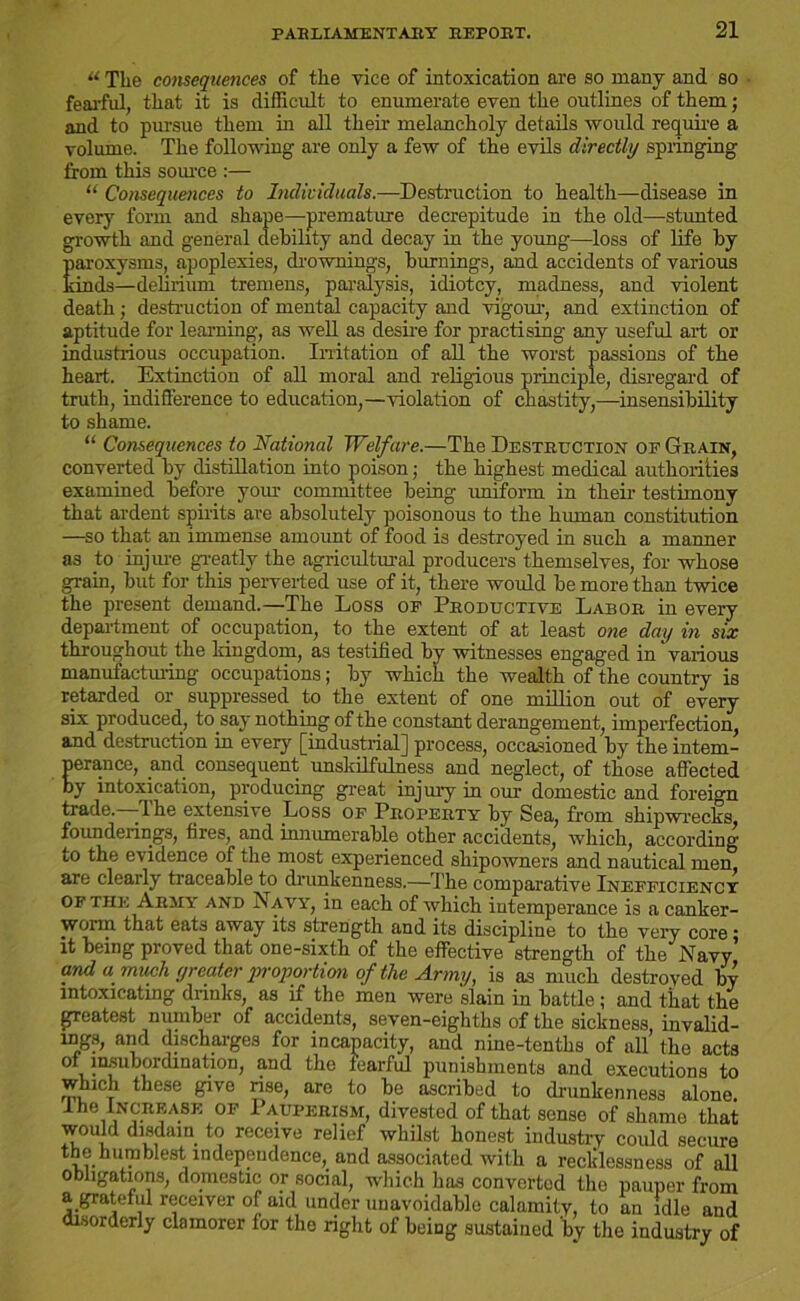 u The consequences of the vice of intoxication are so many and so fearful, that it is difficult to enumerate even the outlines of them; and to pursue them in all their melancholy details would require a volume. The following are only a few of the evils directly springing from this source :— Consequences to Individuals.—Destruction to health—disease in every form and shape—premature decrepitude in the old—stunted growth and general debility and decay in the young—loss of life by Earoxysms, apoplexies, drownings, burnings, and accidents of various inds—delirium tremens, paralysis, idiotcy, madness, and violent death; destruction of mental capacity and vigour, and extinction of aptitude for learning, as well as desfre for practising any useful art or industrious occupation. Irritation of all the worst passions of the heart. Extinction of all moral and religious principle, disregard of truth, indifference to education,—violation of chastity,—insensibility to shame. “ Consequences to National Welfare.—The Destruction of Grain, converted by distillation into poison; the highest medical authorities examined before your committee being uniform in their testimony that ardent spirits are absolutely poisonous to the human constitution —so that an immense amount of food is destroyed in such a manner as to injure greatly the agricultural producers themselves, for whose grain, but for this perverted use of it, there would be more than twice the present demand.—The Loss or Productive Labor in every department of occupation, to the extent of at least one day in six throughout the kingdom, as testified by witnesses engaged in various manufacturing occupations; by which the wealth of the country is retarded or suppressed to the extent of one million out of every six produced, to.say nothing of the constant derangement, imperfection, and destruction in every [industrial] process, occasioned by the intem- perance, and consequent unskilfulness and neglect, of those affected by intoxication, producing great injury in our domestic and foreign trade. The extensive Loss of Property by Sea, from shipwrecks, founderings, tires, and innumerable other accidents, which, according to the evidence of the most experienced shipowners and nautical men are clearly traceable to drunkenness.—The comparative Inefficiency of the Army and Navy, in each of which intemperance is a canker- worm that eats away its strength and its discipline to the very core; it being proved that one-sixth of the effective strength of the Navy and a much greater proportion of the Army, is as much destroyed by intoxicating drinks, as if the men were slain in battle; and that the greatest number of accidents, seven-eighths of the sickness, invalid- ing.;*, and discharges for incapacity, and nine-tenths of all’ the acts oi insubordination, and the fearful punishments and executions to which these give rise, are to be ascribed to drunkenness alone. 1 he Increase of Pauperism, divested of that sense of shame that would disdain to receive relief whilst honest industry could secure thehumblest independence, and associated with a recklessness of all obligations, domestic or social, which has converted the pauper from a grateful receiver of aid under unavoidable calamity, to an idle and disorderly clamorer for the right of being sustained by the industry of