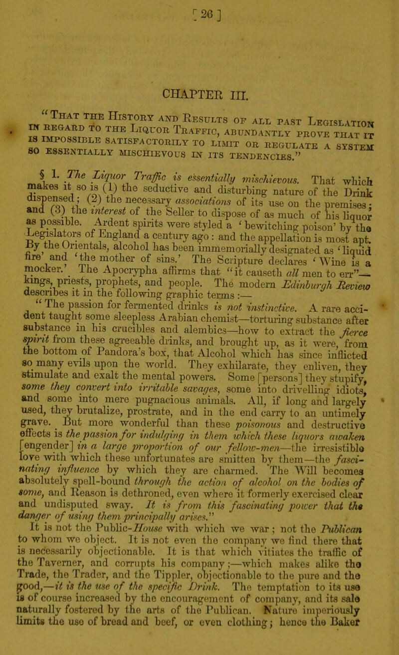 CHAPTER in. “ That the History and Results of all past Legislation , IN REGARD TO THE LlQUOR TRAFFIC, ABUNDANTLYInOvT^ S SATISFACTORILY TO LI HIT OR REGULATE A LySTEM SO ESSENTIALLY MISCHIEVOUS IN ITS TENDENCIES.” rrJ-i -V16 Trafic is essentially mischievous. That which makes it so is (1) the seductive and disturbing nature of the Drink dispensed; (2) the necessary associations of it.f use on the premises; and (3) the into test of the Seller to dispose of as much of his liquor as ppssi ile. Ardent spirits were styled a ‘ bewitching poison’ by the Legislators of England a century ago: and the appellation is most apt. hy the Orientals, alcohol has been immemorially designated as 'liquid fire and the mother of sins.’ The Scripture declares ‘Wine is a mocker. ihe Apocrypha affirms that “it c-auseth all men to err”— kmgs pnests, prophets, and people. The modem Edinburgh Review describes it in the following graphic terms :— The passion for fermented drinks is not instinctive. A rare acci- dent taught some sleepless Arabiau chemist—torturing substance after substance in his crucibles and alembics—how to extract the fierce spirit from these agreeable drinks, and brought up, as it were, from the bottom of Pandora s box, that Alcohol which has since inflicted so. many evils upon the world. They exhilarate, they enliven, they stimulate and exalt the mental powers. Some [persons] they stupify, some they convert into irritable savages, some into drivelling idiots, and some into mere pugnacious animals. All, if long and largely used, they brutalize, prostrate, and in the end carry to an untimely grave.. Rut more wonderfid than these poisonous and destructive effects is the passion for indulging in them which these liquors awaken [engender] in a large proportion of our fellow-men—the irresistible love with which these unfortunates are smitten by them—the fasci- nating influence by which they are charmed. The Will becomes absolutely spell-bound through the action of alcohol on the bodies of some, and Reason is dethroned, even where it formerly exercised clear and undisputed sway. It is from this fascinating power that the danger of using them principally arises.” It is not the Public-House with which we war ; not the Publican to whom wo object. It is not even the company we find there that is necessarily objectionable. It is that which vitiates the traffic of the Taverner, and corrupts his company;—which makes alike the Trade, the Trader, and the Tippler, objectionable to the pure and the good,—it is the use of the specific Drink. The temptation to its use is of course increased by the encouragement of company, and its sale naturally fostered by the arts of the Publican. Nature imperiously limits the use of bread and beef, or oven clothing; hence the Baker