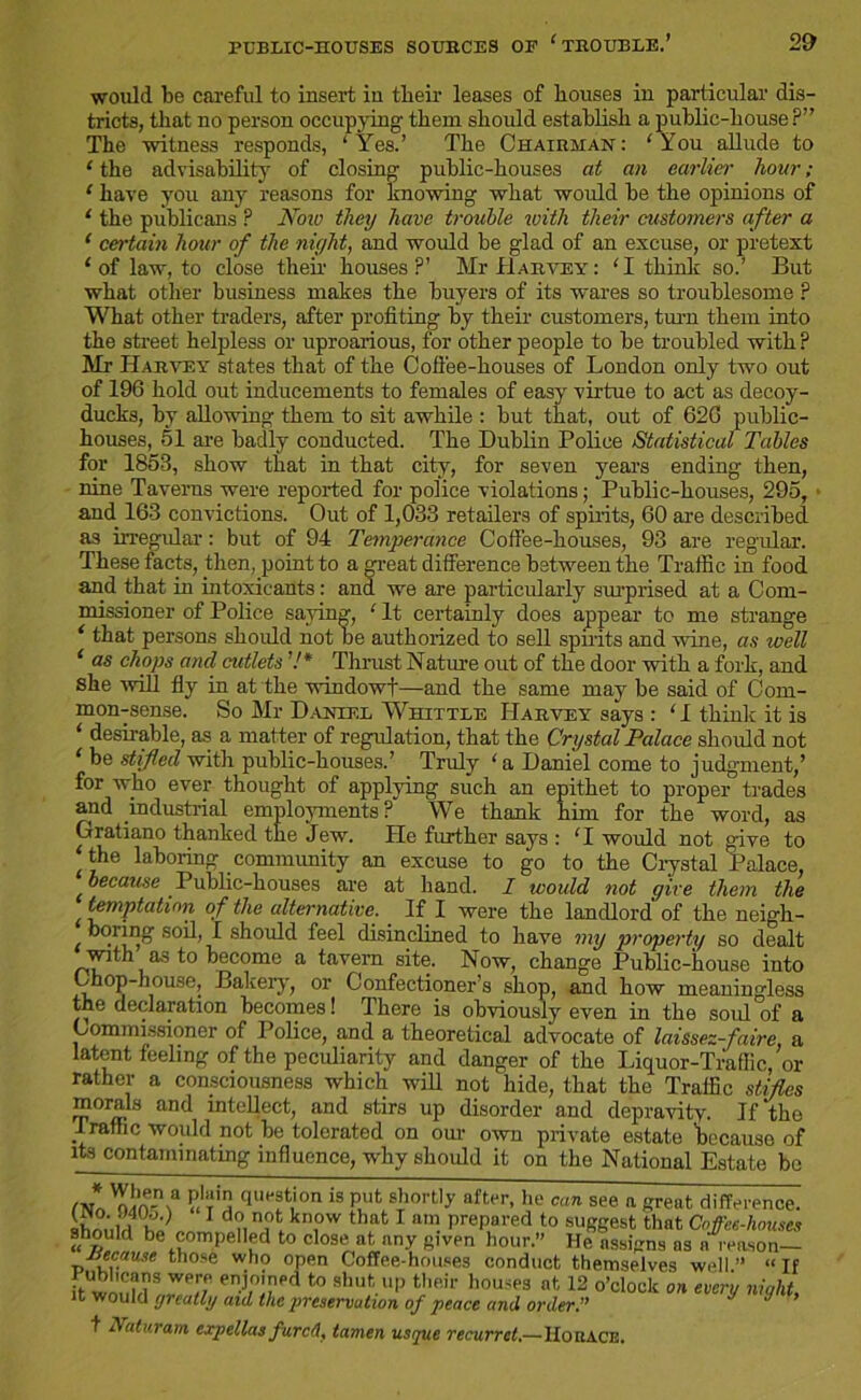 would be careful to insert iu tlieir leases of bouses in particular dis- tricts, that no person occupying’ them should establish a public-house?” The witness responds, ‘Yes.’ The Chairman: ‘You allude to 1 the advisability of closing public-houses at an earlier hour; ‘ have you any reasons for knowing what would be the opinions of ‘ the publicans ? Now they have trouble with their customers after a 1 certain hour of the niyht, and would be glad of an excuse, or pretext 1 of law, to close then houses?’ Mr Harvey: ‘I think so.’ But what other business makes the buyers of its wares so troublesome ? What other traders, after profiting by their customers, turn them into the street helpless or uproarious, for other people to be troubled with ? Mr Harvey states that of the Coffee-houses of London only two out of 196 hold out inducements to females of easy virtue to act as decoy- ducks, by allowing them to sit awhile : but that, out of 626 public- houses, 51 are badly conducted. The Dublin Police Statistical Tables for 1853, show that in that city, for seven years ending then, nine Taverns were reported for police violations; Public-houses, 295, and 163 convictions. Out of 1,033 retailers of spirits, 60 are described as irregular: but of 94 Temperance Coffee-houses, 93 are regular. These facts, then, point to a <peat difference between the Traffic in food and that in intoxicants: and we are particularly surprised at a Com- missioner of Police saying, ‘It certainly does appear to me strange ‘ that persons should not he authorized to sell spirits and wine, as well 1 as chops and cutlets 7* Thrust Nature out of the door with a fork, and she will fly in at the windowf—and the same may be said of Com- mon-sense. So Mr Daniel Whittle Harvey says : ‘1 think it is ‘ desirable, as a matter of regulation, that the Crystal Palace should not ‘ be stifled with public-houses.’ Truly ‘ a Daniel come to judgment,’ for who ever thought of applying such an epithet to proper trades and industrial employments ? We thank him for the word, as Grratiano thanked the Jew. He further says : ‘I would not give to the laboring community an excuse to go to the Crystal Palace, because Public-houses are at hand. I would not give them the temptation of the alternative. If I were the landlord of the neigh- boiing soil, I should feel disinclined to have my property so dealt with as to become a tavern site. Now, change Public-house into Chop-house, Bakery, or Confectioner’s shop, and how meaningless the declaration becomes! There is obviously even in the sold of a Commissioner of Police, and a theoretical advocate of laissez-faire, a latent feeling of the peculiarity and danger of the Liquor-Traffic, or rather a consciousness which will not hide, that the Traffic stifles morals and intellect, and stirs up disorder and depravity. If the Traffic would not be tolerated on our own private estate because of its contaminating influence, why should it on tho National Estate be ,|ue®tTm 1S P,ut shol't,f after- *>e can see a great difference. TLtN 1 dl?. kn,ow that I am prepared to suggest that Coffce-lwuscs should be compelled to close at any given hour.” He assigns ns a reason— because those who open Coffee-houses conduct themselves well” “If hwonMS WP,T enj,°Td t0 Bhut.uP their bouses at, 12 o’clock on every night, it would greatly aid the preservation of peace and order.” J J t Naturam expellas furefl, tamen usque recurrct,—Horace.