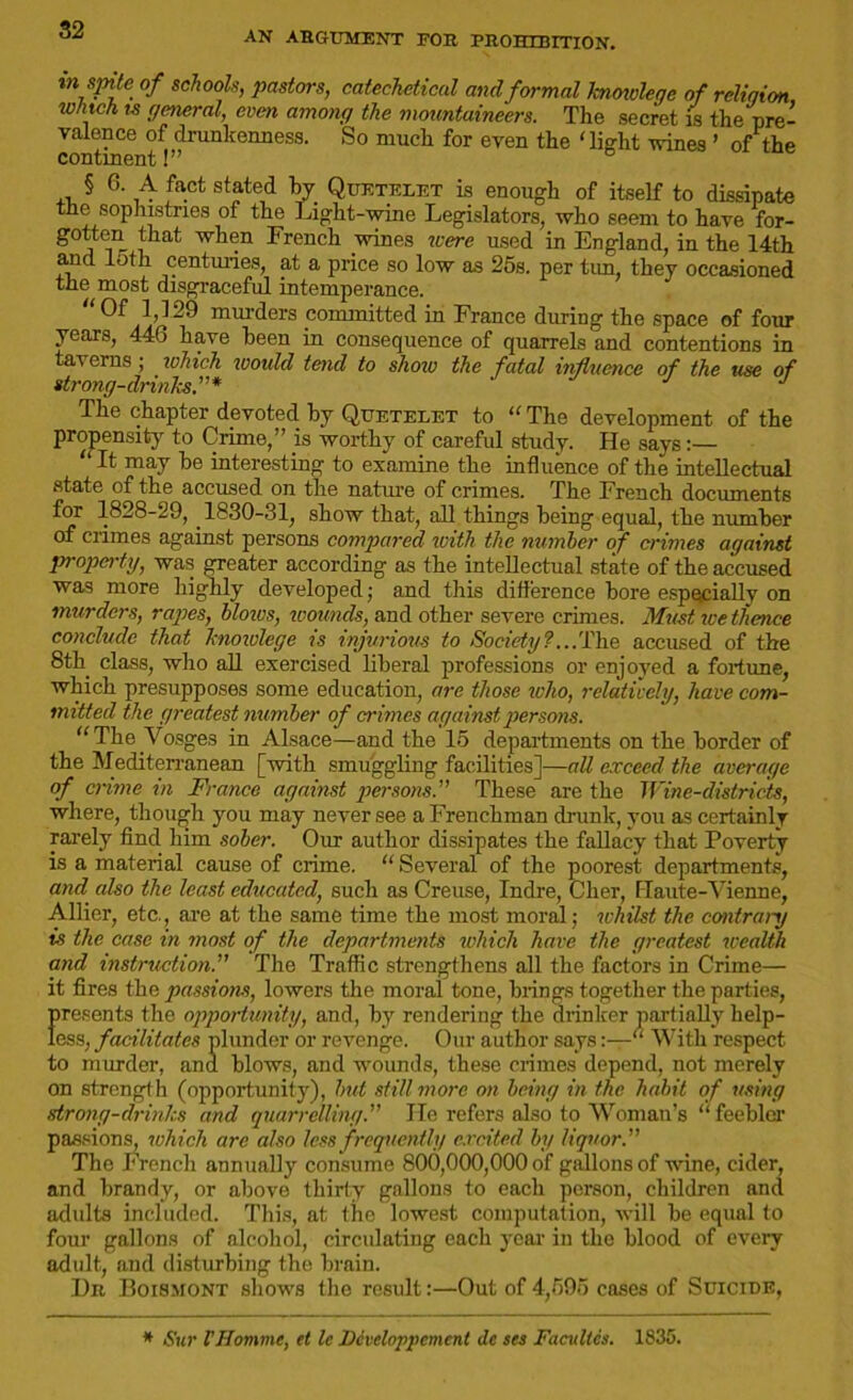 AN ARGUMENT FOR PROHIBITION. in spite of schools, pastors, catechetical and formal knowlege of religion winch is general, even among the mountaineers. The secret is the pre- valence of drunkenness. So much for even the ‘light vines ’ of the continent!” ° ,, § 6- ,4 faCt stated V. Quktelet is enough of itself to dissipate tne sop instnes of the Light-wine Legislators, who seem to have for- gotfcen that when French wines ivere used in England, in the 14th and loth centuries, at a price so low as 25s. per tim, they occasioned the most disgraceful intemperance. Of 1,129 murders committed in France during the space of four years, 446 have heen in consequence of quarrels and contentions in taverns; which would tend to show the fatal influence of the use of strong-drinks,”* J Tlie chapter devoted by Quetelet to “ The development of the propensity to Grime,” is worthy of careful study. He savs:—  It may he interesting to examine the influence of the intellectual state of the accused on the nature of crimes. The French documents for 1828-29, 1830-31, show that, all things being equal, the number of crimes against persons compared with the number of crimes against property, was greater according as the intellectual state of the accused was more highly developed; and this difference bore especially on murders, rapes, blows, wounds, and other severe crimes. Must ice thence conclude that knowlege is injurious to Society?...The accused of the 8th class, who all exercised liberal professions or enjoyed a fortune, which presupposes some education, are those who, relatively, have com- mitted the greatest number of crimes against persons. The Vosges in Alsace—and the 15 departments on the border of the Mediterranean [with smuggling facilities]—all exceed the average of crime in France against persons.” These are the Wine-districts, where, though you may never see a Frenchman drunk, you as certainlv rarely find him sober. Our author dissipates the fallacy that Poverty is a material cause of crime. “ Several of the poorest departments, and also the least educated, such as Creuse, Indre, Cher, Haute-Vienne, Allier, etc., are at the same time the most moral; whilst the contrary is the case in most of the departments which have the greatest wealth and instruction.” The Traffic strengthens all the factors in Crime— it fires the passions, lowers the moral tone, brings together the parties, {•resents the opportunity, and, by rendering the drinker partially help- ess, facilitates plunder or revenge. Our author says“ With respect to murder, and blows, and wounds, these crimes depend, not merely on strength (opportunity), but still more on being in the habit of using strong-drinks and quarrelling.” He refers also to Woman’s “feebler passions, which are also less f requently excited by liquor.” The French annually consume 800,000,000 of gallons of wine, cider, and brandy, or above thirty gallons to each person, children and adults included. This, at the lowest computation, will be equal to four gallons of alcohol, circulating each year in the blood of every adult, and disturbing the brain. Dr Boismont shows the result:—Out of 4,595 cases of Suicide, * Stir VHomme, et le Dcveloppement de set Facultcs. 1835.