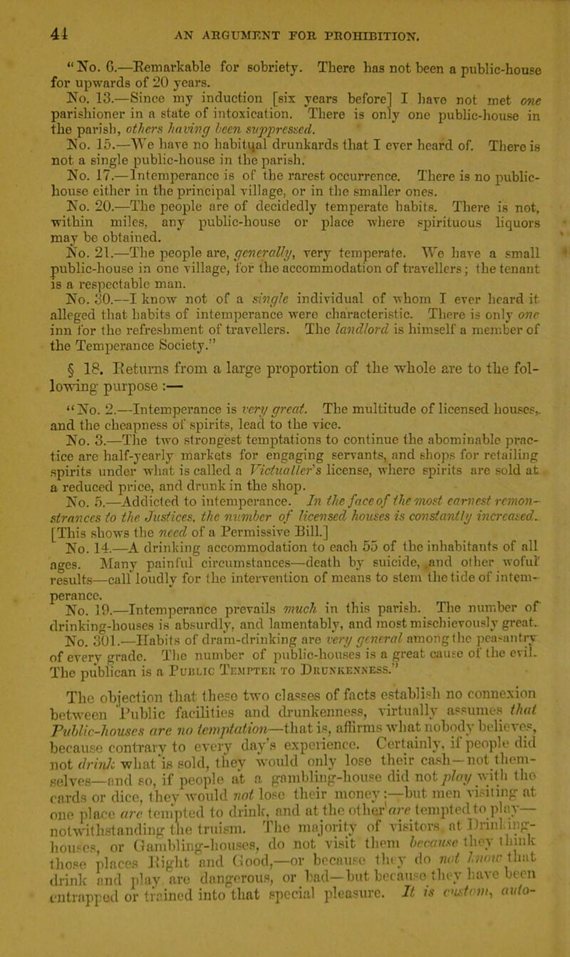 “No. G.—Remarkable for sobriety. There has not been a public-house for upwards of 20 years. No. 13.—Since my induction [six years before] I have not met one parishioner in a state of intoxication. There is only one public-house in the parish, others having been suppressed. No. 15.—We have no habitual drunkards that I ever heard of. There is not a single public-house in the parish. No. 17.—Intemperance is of the rarest occurrence. There is no public- house either in the principal village, or in the smaller ones. No. 20.—The people are of decidedly temperate habits. There is not, within miles, any public-house or place where spirituous liquors may be obtained. No. 21.—The people are, generally, very temperate. We have a small public-house in one village, for the accommodation of travellers; the tenant is a respectable man. No. 30.—I know not of a single individual of whom I ever heard it alleged that habits of intemperance were characteristic. There is only one inn i'or the refreshment of travellers. The landlord is himself a member of the Temperance Society.” § 18. Returns from a large proportion of the whole are to the fol- lowing purpose :— “No. 2.—Intemperance is very great. The multitude of licensed houses,, and the cheapness of spirits, lead to the vice. No. 3.—The two strongest temptations to continue the abominable prac- tice are half-yearly markets for engaging servants, and shops for retailing spirits under what is called a Victualler’s license, where spirits are sold at a reduced price, and drunk in the shop. No. 5.—Addicted to intemperance. In the faceof the most earnest remon- strances to the Justices, the number of licensed houses is constantly increased. [This shows the need of a Permissive Bill.] No. 14.—A drinking accommodation to each 55 of the inhabitants of all ages. Many painful circumstances—death by suicide, ,and other woful' results—call loudly for the intervention of means to stem the tide of intem- perance. No. 19.—Intemperance prevails much in this parish. The number of drinking-houses is absurdly, and lamentably, and most mischievously great. No. 301.—Habits of dram-drinking are very general among the peasantry of every grade. The number of public-houses is a great cause of the evil. The publican is a Public Tempter to Drunkenness.” The objection that these two classes of facts establish no connexion between Public facilities and drunkenness, virtually assumes that Public-houses are no temptation—that is, affirms what nobody believes, because contrary to every day s experience. Certainly, if people did not drinlc what is sold, they would only lose their cash-not them- selves—end so, if people at a gambling-house did not play with tho cards or dice, they would not lose their money:—but men visiting at one place arc tempted to drink, and at the other'are tempted to play— notwithstanding the truism. The majority of visitors, at Drinkmg- houses, or Gambling-houses, do not visit them because they think those places Right and Good,—or because they do not hum- that drink and play are dangerous, or had— hut because they have been entrapped or trained into that special pleasure. It is custom, auto-