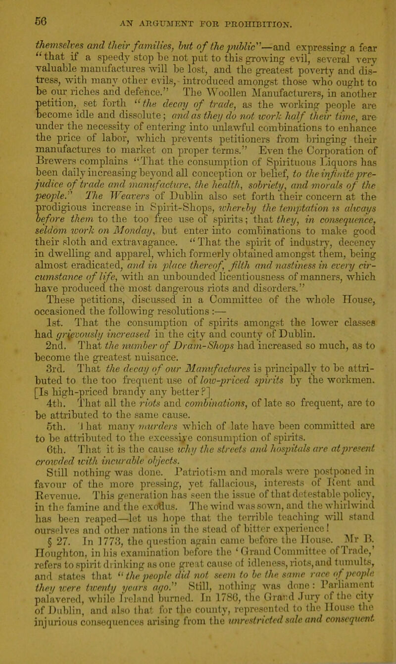 themselves and tlielr families, Imt of the public—and expressing- a fear “that if a speedy stop he not put to this growing evil, several very valuable manufactures will be lost, and the greatest poverty and dis- tress, with many other evils, introduced amongst those who ought to be oiu- riches and defence.” The Woollen Manufacturers, in another petition, set forth “ the decoy of trade, as the working people are become idle and dissolute; and as they do not ivorh half their time, are under the necessity of entering into unlawful combinations to enhance the price of labor, which prevents petitioners from bringing their manufactures to market on proper terms.” Even the Corporation of Brewers complains “That the consumption of Spirituous Liquors has been daily increasing beyond all conception or belief, to the infinite pre- judice of trade and manufacture, the health, sobriety, and morals of the people.” The Weavers of Dublin also set forth their concern at the prodigious increase in Spirit-Shops, whereby the temptation is always before them to the too free use of spirits; that they, in consequence, seldom work on Monday, but enter into combinations to make good their sloth and extravagance. “ That the spirit of industiy, decency in dwelling and apparel, which formerly obtained amongst them, being almost eradicated, and in place thereof, filth and nastiness in every cir- cumstance of life, with an unbounded licentiousness of manners, which have produced the most dangerous riots and disorders.” These petitions, discussed in a Committee of the whole House, occasioned the following resolutions :— 1st. That the consumption of spirits amongst the lower classes had grievously increased in the city and county of Dublin. 2nd. That the number of Dram-Shops had increased so much, as to become the greatest nuisance. 3rd. That the decay of our Manufactures is principally to be attri- buted to the too frequent use of low-priced spirits by the workmen. [Is high-priced brandy any better ?] 4th. That all the riots and combinations, of late so frequent, are to be attributed to the same cause. 5th. 1 hat many murders which of late have been committed are to be attributed to the excessive consumption of spirits. 6th. That it is the cause why the streets and hospitals are at present crowded with incurable objects. Still nothing was done. Patriotism and morals were postponed in favour of the more pressing, yet fallacious, interests of Ifent and Revenue. This generation has seen the issue of that detestable policy, in the famine and the exodus. The wind was sown, and the whirlwind has been reaped—let us hope that the terrible teaching will stand ourselves and other nations in the stead of bitter experience! § 27. In 1773, the question again came before the House. Mr B. Houghton, in his examination before the ‘ Grand Committee of Trade,’ refers to spirit drinking as one great cause of idleness, riots,and tumults, and states that “ the people did not seem to be the same race of people they were twenty years ago. Still, nothing was done : Parliament palavered, while Ireland burned. In 1786, the Grand Jury of the city of Dublin, and also that for the county, represented to the House the injurious consequences arising from the unrestricted sale and consequent.