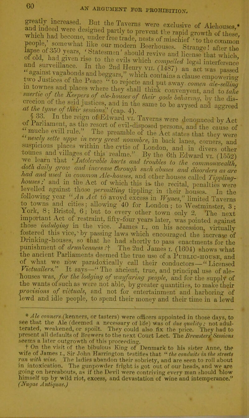 GO AN ARGUMENT FOR PROHIBITION, greatly increased But the Taverns were exclusive of Alehouses * Md indeed were designed partly to prevent the rapid growth of these which had become, under tree trade, nests of mischief ‘ to the common people somewhat like our modern Beerhouses. Strange' af“e 1 ? y-eai'S’ /btat“’ should revive and license that which twf jiSticefSfj*1 •|cl1 “onlauiAcWem^pKir in Wnil 6 1 eae3 \° re.lecte and Put away cornea ale-sellim LSfIo/rd^ aCeS fej S lai1 thinE convenyent, and to take sue) tie of the Keepers of ale-houses-of their gode behaving, bv the dis- crecion of the seid justices, and iu the same to be avysed and aggreed at the tyme of their sessions (cap. 4). of Pof’-- In fhe r?rn °ffEdward.yi- TaTei'ns were denouuced by Act a'i of evil-disposed persons, and the cause of muche eyill rule. _ Hie preamble of the Act states that they were newly sette uppe in very great noumbre, in back lanes, corners, and suspicious places within the cytie of London, and in divers other tounes and villages of this readme.” By the 6th Edward vi. (1552) we ’earn that ‘ Intolerable hurts and troubles to the commonwealth, do.h daily grow and increase through such abuses and disorders as arc had and used in common Ale-houses, and other houses called Tipplina- houses; and in the Act of which this is. the recital, penalties were levelled against those permitting tippling- in their houses. In the following year “An Act to avoyd excess in TVynes,” limited Taverns to towns and cities; allowing 40 for London; to Westminster, 3; _Y ork, 8; Bristol, 6; but to every other town only 2. The next imp oi taut Act of restraint, fifty “four years later, was pointed against those indulging in the vice. James i., on his accession, virtually fostered this vice,“by passing laws which encouraged the increase of Diinking-houses, so that he had shortly to pass enactments for the punishment of drunkenness /j* Ihe 2nd James i. (1604) shows what the ancient Parliaments deemed the true use of a Public-house, and of -what we liow paradoxically call their conductors —“Licensed Victuallers.' It says—‘‘Ihe ancient, true, and principal use of ale- houses was, for the lodging of wayfaring people, and for the supply of the wants of such as were not able, by greater quantities, to make their provisions of victuals, and not for entertainment and harboring of lewd and idle people, to spend their money and their time in a lewd * Ale conners (kenners, or tasters) were officers appointed in those days, to see that the Ale (deemed a necessary of life) was of due quality ; not adul- terated, wpakened, or spoilt. They could also fix the price. They had to present all defaults of Brewers to the next Court Leet. The Krewsters! Sessions seems a later outgrowth of this proceeding. t On the visit of the bibulous King of Denmark to his sister Anne, the wife of James i., Sir John Harrington testifies that “ the conduits in the streets ran with wine. The ladies abandon their sobriety, and are seen to roll about in intoxication. The gunpowder fright is got out of our heads, and we are going on hereabouts, ns if the Devil were contriving every man should blow himself up by wild riot, excess, and devastation of wine and intemperance.” (Nuyae Antiquae.)