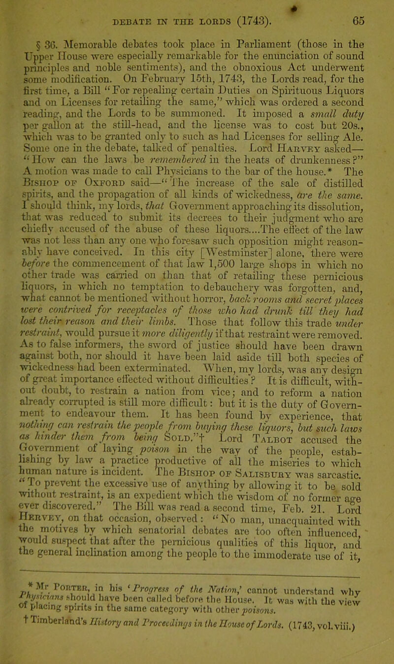 * § 36. Memorable debates took place in Parliament (those in the Upper House were especially remarkable for the enunciation of sound principles and noble sentiments), and the obnoxious Act underwent some modification. On February 15th, 1743, the Lords read, for the first time, a Bill “For repealing; certain Duties on Spirituous Liquors and on Licenses for retailing- the same,” which was ordered a second reading, and the Lords to be summoned. It imposed a small duty per gallon at the still-head, and the license was to cost but 20s., which was to be granted only to such as had Licenses for selling Ale. Some one in the debate, talked of penalties. Lord Harvey asked— “ How can the laws be remembered in the heats of drunkenness ?” A motion was made to call Physicians to the bar of the house. * The Bishop op Oxford said—“ 't he increase of the sale of distilled spirits, and the propagation of all kinds of wickedness, are the same. 1 should think, my lords, that Government approaching its dissolution, that was reduced to submit its decrees to their judgment who are chiefly accused of the abuse of these liquors....The effect of the law was not less than any one who foresaw such opposition might reason- ably have conceived. In this city [Westminster] alone, there were before the commencement of that law 1,500 large shops in which no other trade was canned on than that of retailing these pernicious liquors, in which no temptation to debauchery was forgotten, and, what cannot be mentioned without horror, bach rooms and secret places were contrived for receptacles of those who had drunk till they had lost their reason and their limbs'. Those that follow this trade under restraint, would pursue it more diligently if that restraint were removed. As to false informers, the sword of justice should have been drawn against both, nor should it have been laid aside till both species of wickedness had been exterminated. When, my lords, was any desi<m of great importance effected without difficulties ? It is difficult, with- out doubt, to restrain a nation from vice; and to reform a ’nation already corrupted is still more difficult: but it is the duty of Govern- ment to endeavour them. It has been found by experience, that nothing can restrain the people from buying these liquors, but such laws as hinder them from being Sold.”! Lord Talbot accused the Government of laying poison in the way of the people, estab- lishing by law a practice productive of all the miseries to which human nature is incident, lhe Bishop of Salisbury was sarcastic. “To prevent the excessive use of anything bv allowing it to be sold without restraint, is an expedient which the wisdom of no former a^e ever discovered.” The Bill was read a second time, Feb. 21. Lord IIervey, on that occasion, observed : “No man, unacquainted with the motives by which senatorial debates are too often influenced would suspect that after the pernicious qualities of this liquor, and the general inclination among the people to the immoderate use of it, .Ir lonm m his Progress of the Nation,’ cannot understand why hysicians should have been called before the House. It was with the view 01 placing spirits in the same category with other poisons. t Timberland’s History and Proceedings in the House of Lords. (1743, vol.viii.)