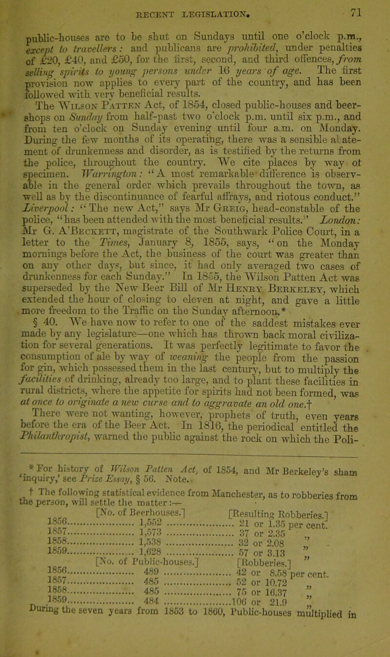 public-houses are to he shut on Sundays until one o’clock p.m., except to travellers: and publicans are prohibited, under penalties of £20, £40, and £50, for the first, second, and third offences, from selling spirits to young persons under 16 years of age. The first provision now applies to every part of the country, and has been followed with very beneficial results. The Wilson Fatten Act, of 1854, closed public-houses and beer- shops on Sunday from half-past two o'clock p.m. until six p.m., and from ten o’clock on Sunday evening until four a.m. on Monday. During the few months of its operating, there was a sensible abate- ment of drunkenness and disorder, as is testified by the returns from the police, throughout the country. We cite places by way ot specimen. Warrington: “A most remarkable1 difference is observ- able iu the general order which prevails throughout the town, as well as by the discontinuance of fearful affrays, and riotous conduct.” Liverpool: “ The new Act,” says Mr Gheig, head-constable of the police, “has been attended with the most beneficial results.” London: Mr G. A’Beckett, magistrate of the Southwark Police Court, in a letter to the Times, January 8, 1855, says, “ on the Monday mornings before the Act, the business of the court was greater than on any other days, but since, it had only averaged two cases of drunkenness for each Sunday.” In 1855, the Wilson Patten Act was superseded by the New Beer Bill of Mr Henry Berkeley, which extended the horn- of closing to eleven at night, and gave a little more fi-eedom to the Traffic on the Sunday afternoon,* § 40. We have now to refer to one of the saddest mistakes ever made by any legislature—one which has thrown back moral civiliza- tion for several generations. It was perfectly legitimate to favor the consumption of ale by way of weaning the people from the passion for gin, which possessed them in the last century, but to multiply the facilities of drinking, already too large, and to plant these facilities in rural districts, where the appetite for spirits had not been formed, was at once to originate a new curse and to aggravate an old one.f There were not wanting, however, prophets of truth, even years before the era of the Beer Act. In 1816, the periodical entitled the Philanthropist, warned the public against the rock on which the Poli- * For history of Wilson Patten Act, of 1854, and ‘inquiry,’ see Prize Essay, § 56. Note.. Mr Berkeley’s sham t The following statistical evidence from Manchester, as to robberies from the person, will settle the matter „„„„ [No. of Beerhouses.] [Resulting Robberies.] I8”8 1,552 21 or 1.35 per cent. 1857 1,573 37 or 2.35 1858 1,538 32 or 2.08 1859 1,028 57 or 3.13 ”, [No. of I’ublic-housesJ [Robberies.] 480 42 or 8.58 per cent, 1858 485 75 or 16.37 ” .1859 484 106 or 21.0 ” During the seven years from 1853 to 1860, Public-houses multiplied in